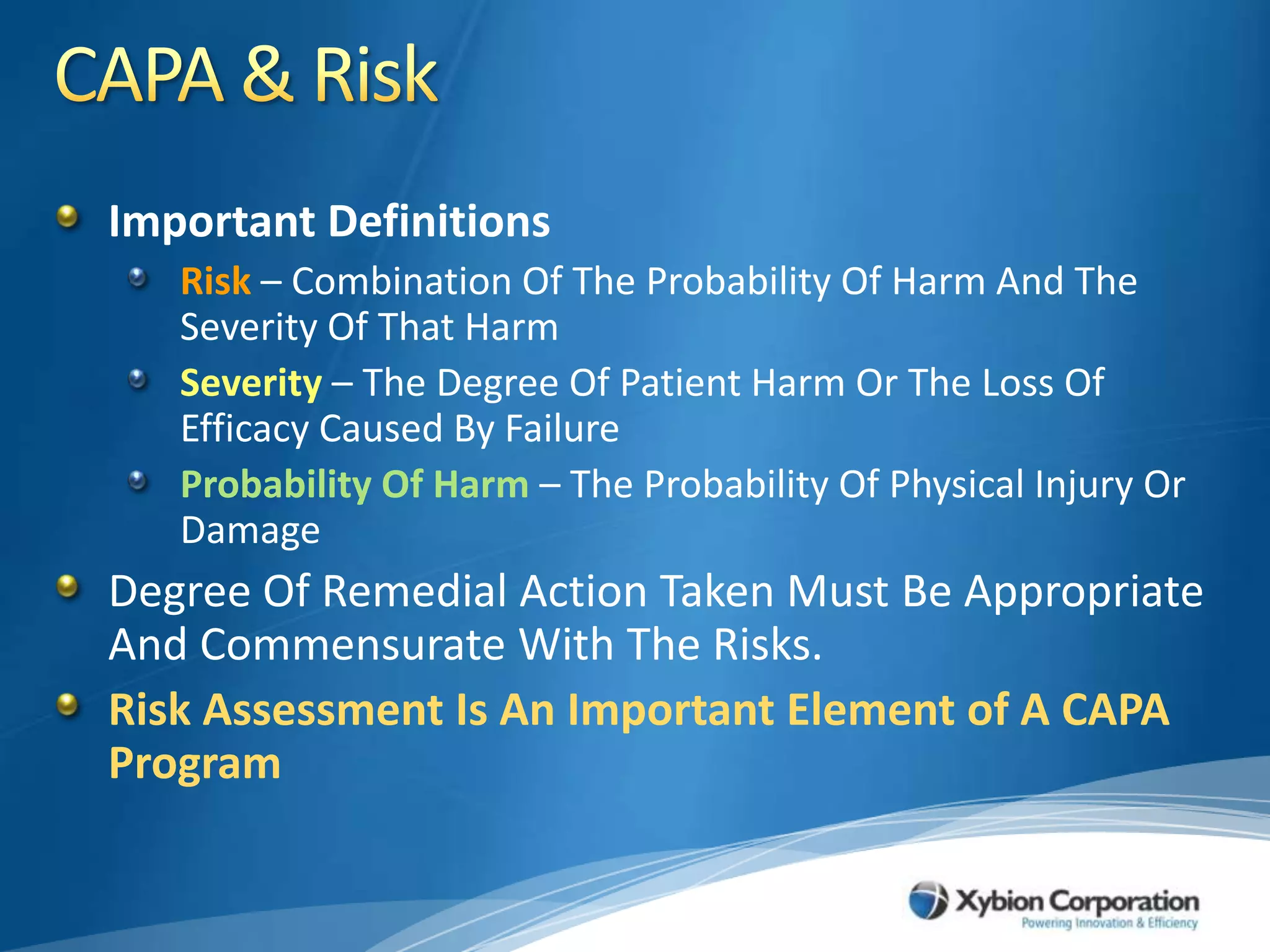 CAPA & RiskImportant DefinitionsRisk – Combination Of The Probability Of Harm And The Severity Of That HarmSeverity – The Degree Of Patient Harm Or The Loss Of Efficacy Caused By FailureProbability Of Harm– The Probability Of Physical Injury Or Damage Degree Of Remedial Action Taken Must Be Appropriate And Commensurate With The Risks.Risk Assessment Is An Important Element of A CAPA Program