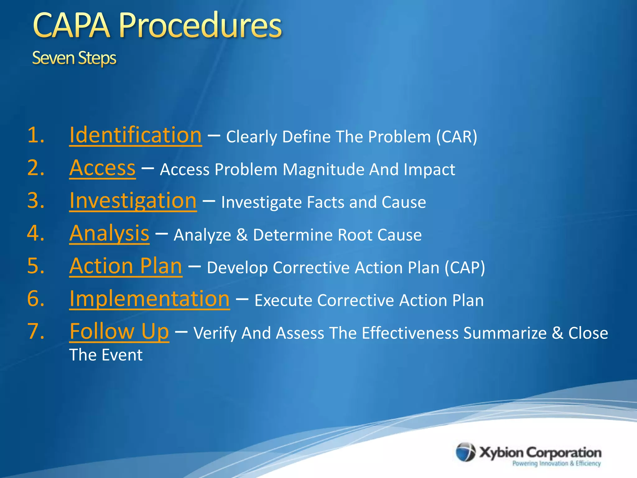 CAPA ProceduresSeven StepsIdentification – Clearly Define The Problem (CAR)Access – Access Problem Magnitude And ImpactInvestigation – Investigate Facts and CauseAnalysis – Analyze & Determine Root CauseAction Plan – Develop Corrective Action Plan (CAP)Implementation – Execute Corrective Action PlanFollow Up – Verify And Assess The Effectiveness Summarize & Close The Event