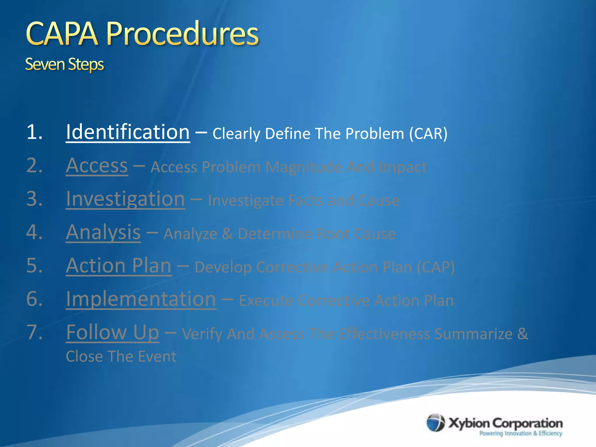 CAPA ProceduresSeven StepsIdentification – Clearly Define The Problem (CAR)Access – Access Problem Magnitude And ImpactInvestigation – Investigate Facts and CauseAnalysis – Analyze & Determine Root CauseAction Plan – Develop Corrective Action Plan (CAP)Implementation – Execute Corrective Action PlanFollow Up – Verify And Assess The Effectiveness Summarize & Close The Event