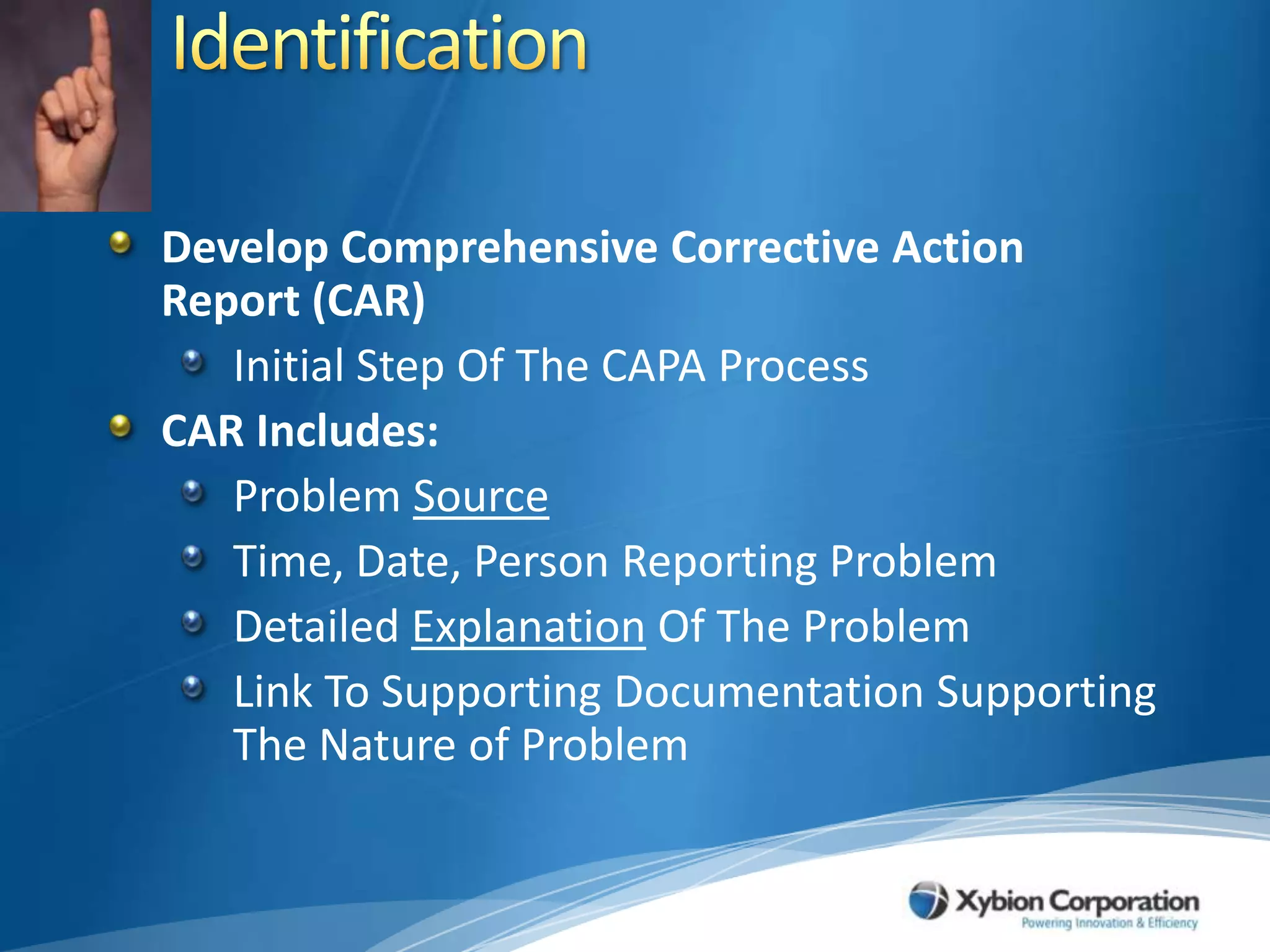 IdentificationDevelop Comprehensive Corrective Action Report (CAR)Initial Step Of The CAPA ProcessCAR Includes:Problem SourceTime, Date, Person Reporting ProblemDetailed Explanation Of The Problem Link To Supporting Documentation Supporting The Nature of Problem