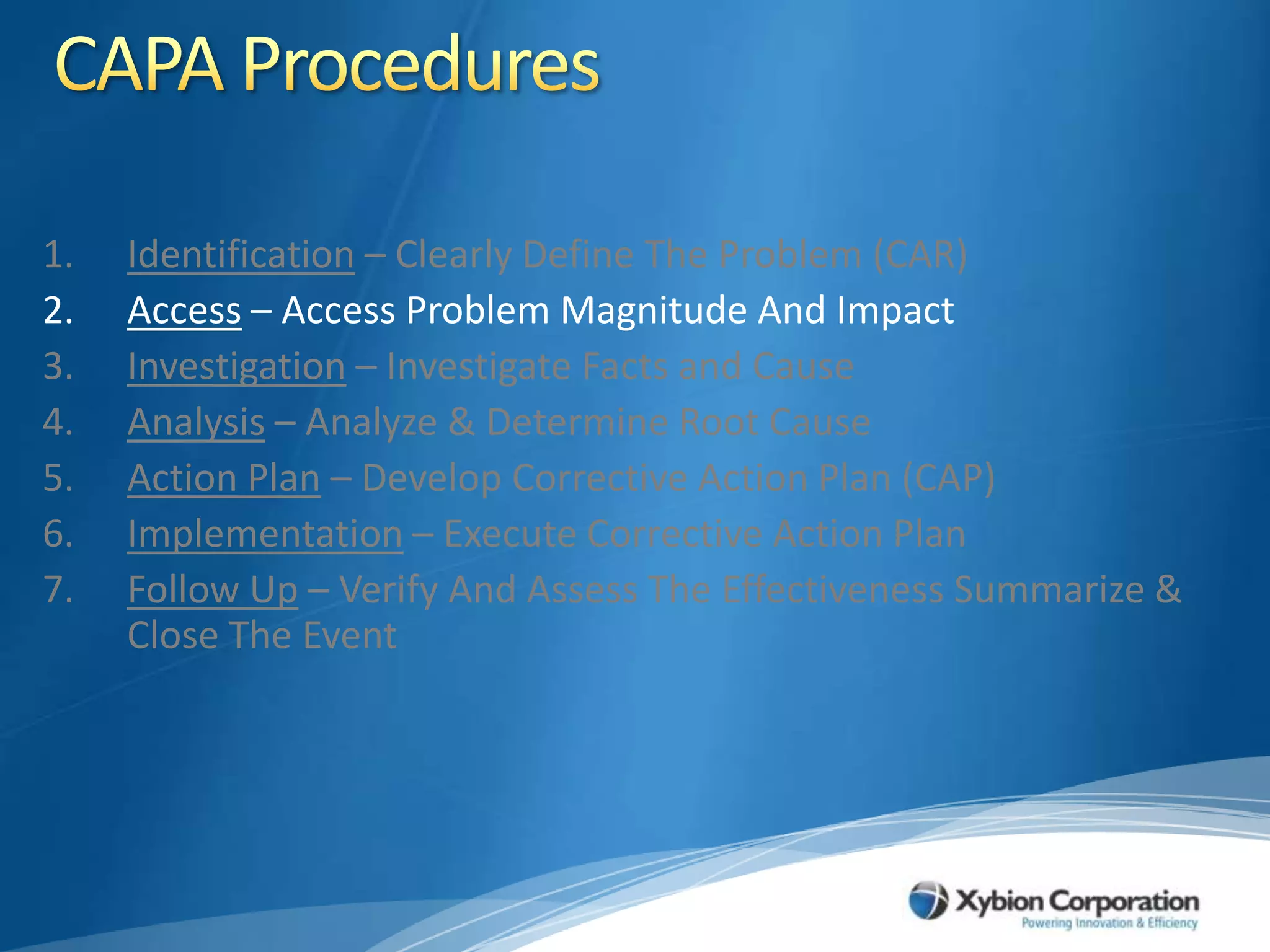 CAPA ProceduresIdentification – Clearly Define The Problem (CAR)Access – Access Problem Magnitude And ImpactInvestigation – Investigate Facts and CauseAnalysis – Analyze & Determine Root CauseAction Plan – Develop Corrective Action Plan (CAP)Implementation – Execute Corrective Action PlanFollow Up – Verify And Assess The Effectiveness Summarize & Close The Event