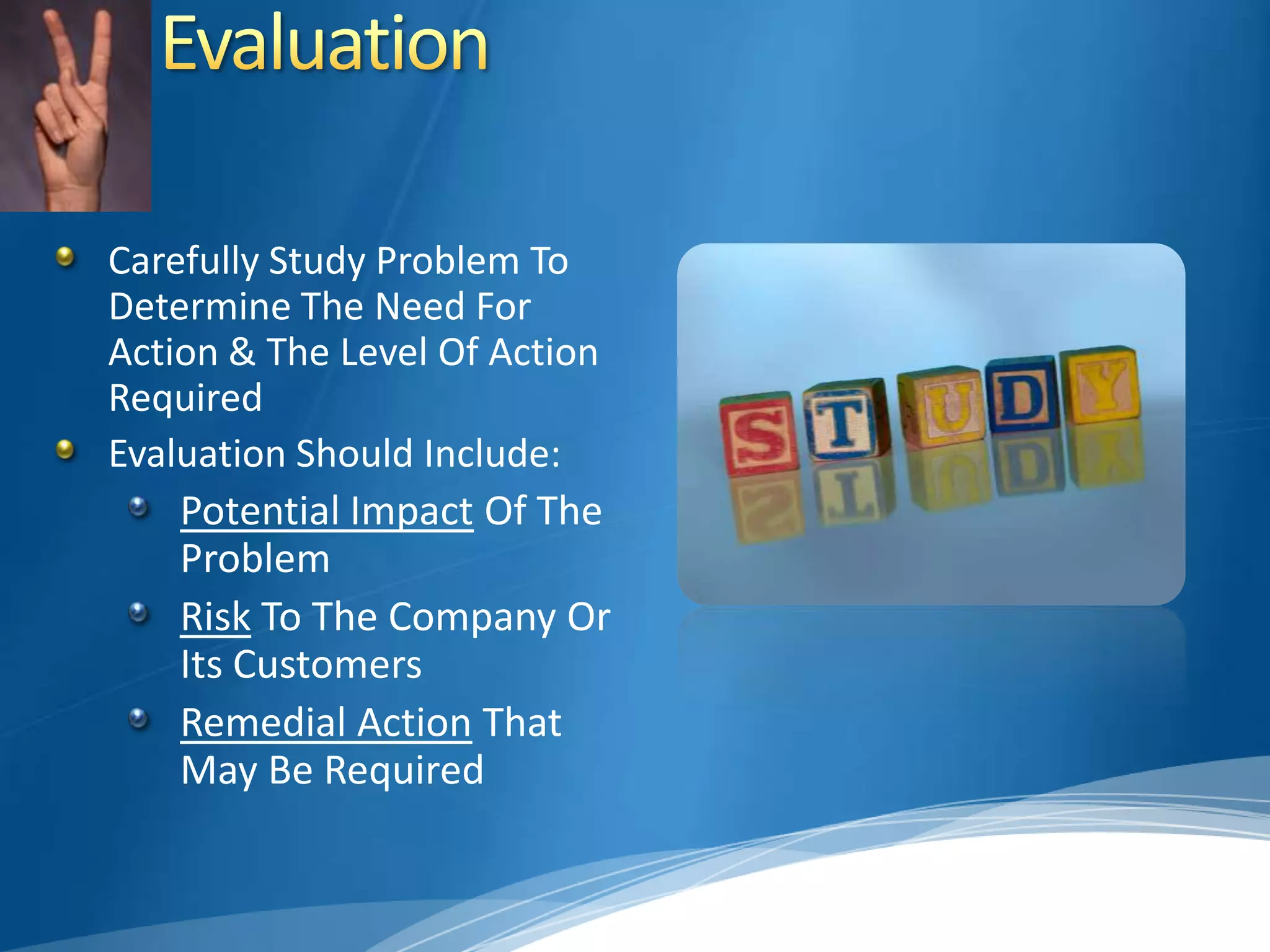 EvaluationCarefully Study Problem To Determine The Need For Action & The Level Of Action RequiredEvaluation Should Include:Potential Impact Of The ProblemRisk To The Company Or Its CustomersRemedial Action That May Be Required