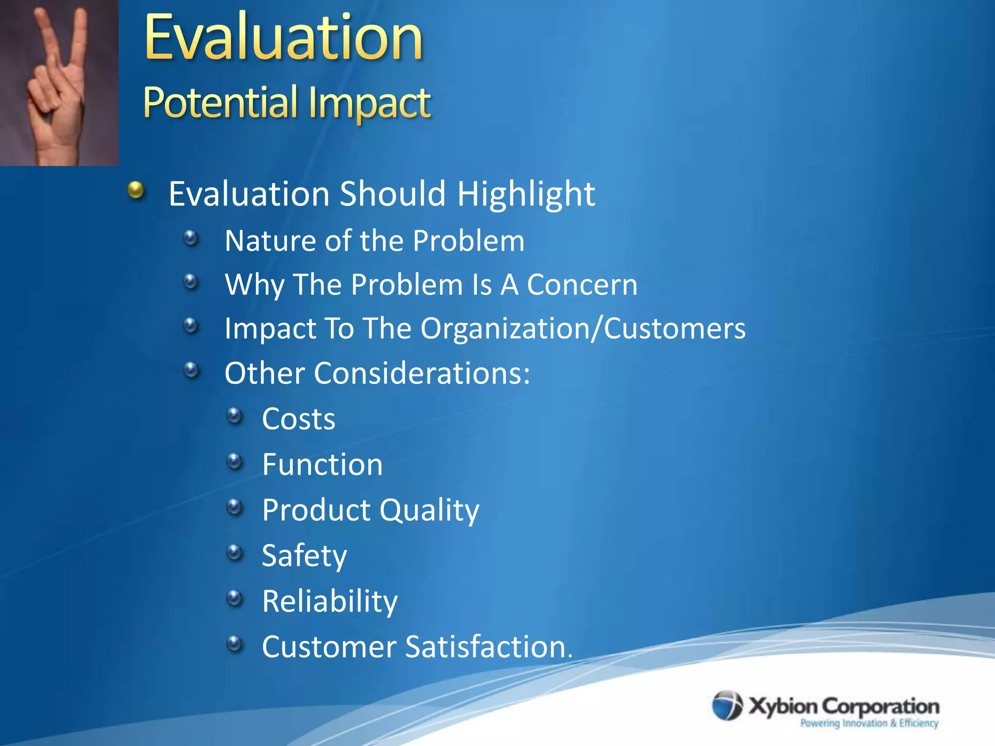 EvaluationPotential ImpactEvaluation Should HighlightNature of the ProblemWhy The Problem Is A Concern Impact To The Organization/CustomersOther Considerations:CostsFunctionProduct QualitySafetyReliabilityCustomer Satisfaction. 