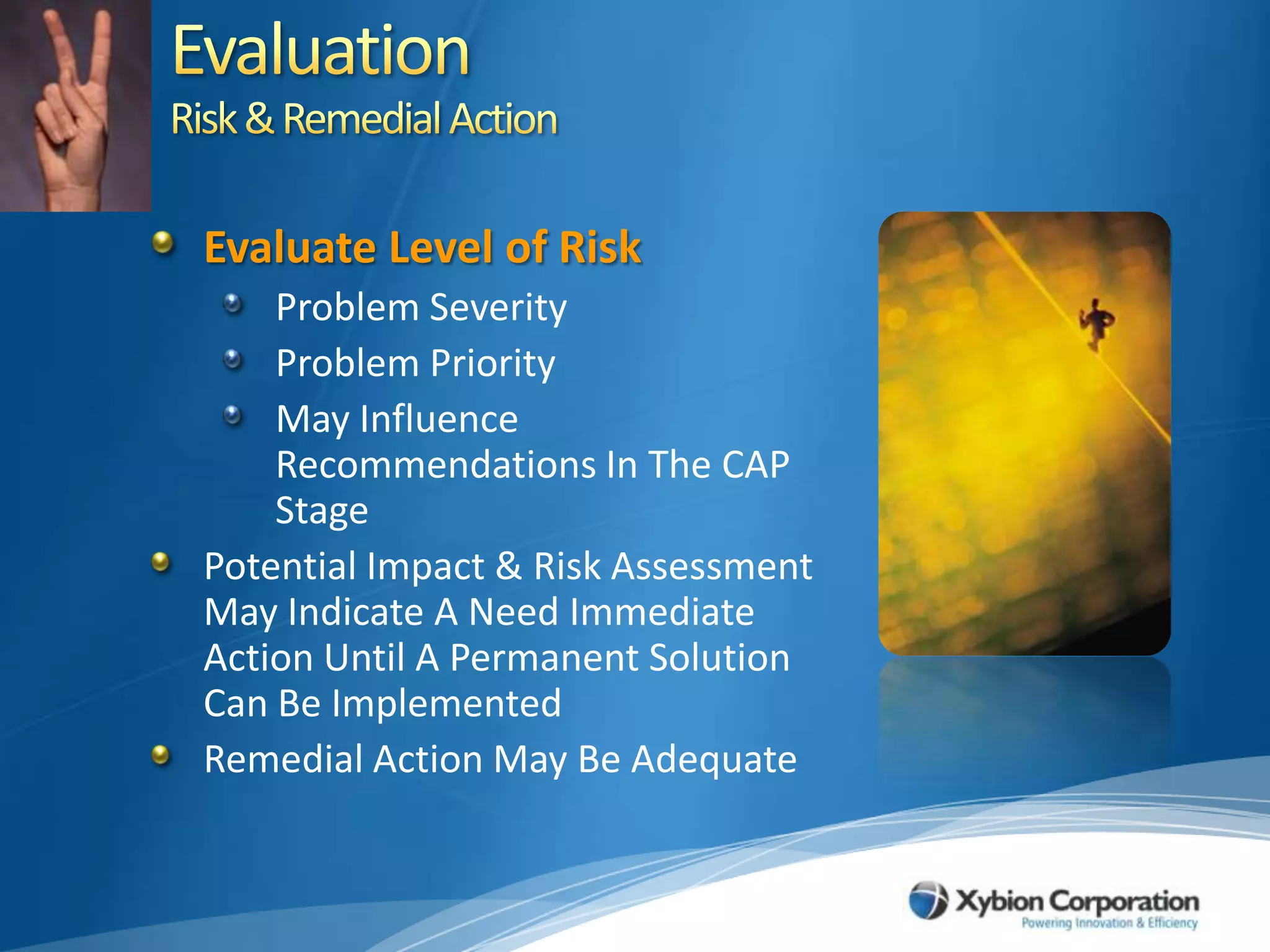 EvaluationRisk & Remedial ActionEvaluate Level of RiskProblem SeverityProblem PriorityMay Influence Recommendations In The CAP Stage Potential Impact & Risk Assessment May Indicate A Need Immediate Action Until A Permanent Solution Can Be ImplementedRemedial Action May Be Adequate