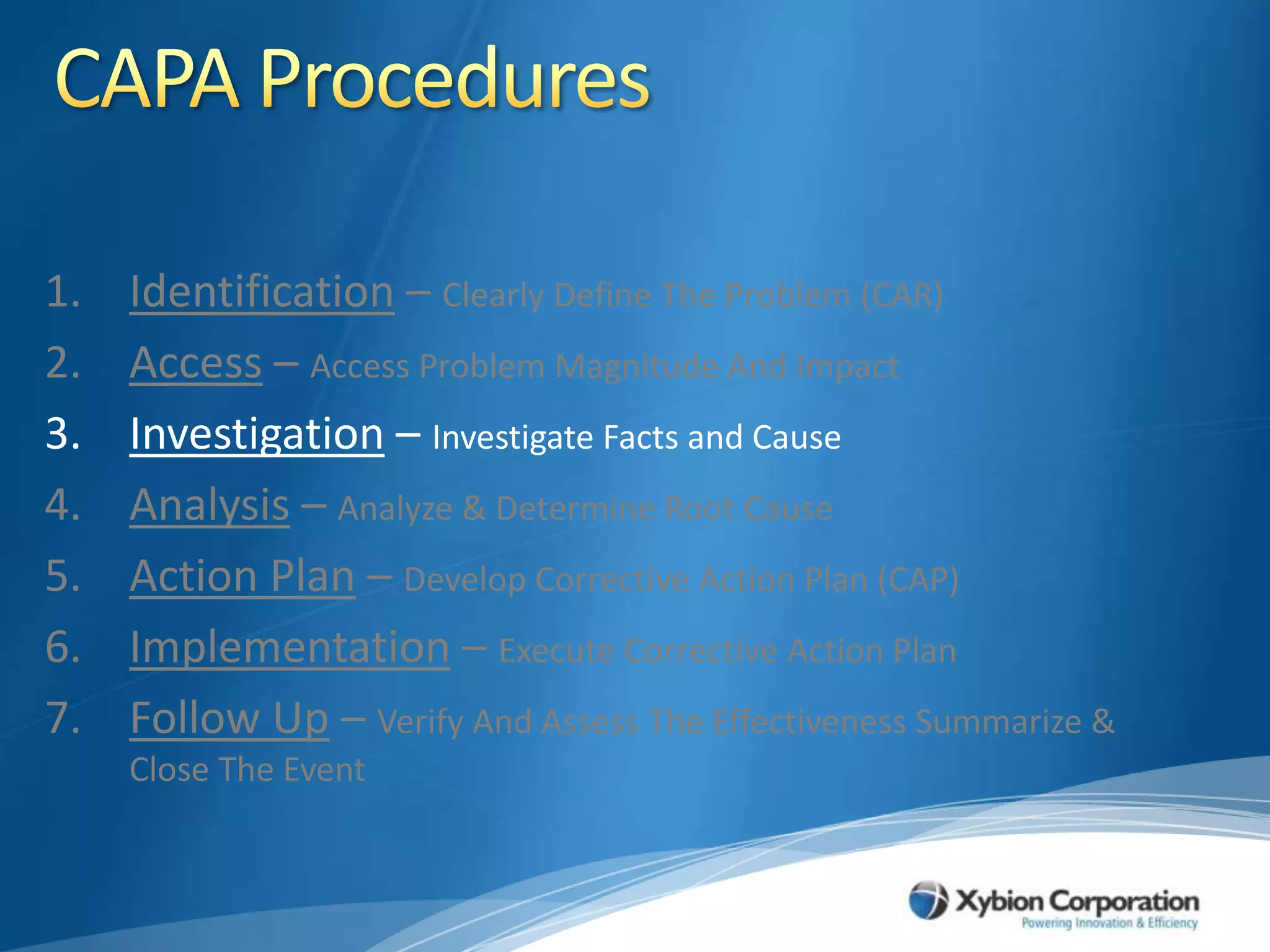 CAPA ProceduresIdentification – Clearly Define The Problem (CAR)Access – Access Problem Magnitude And ImpactInvestigation – Investigate Facts and CauseAnalysis – Analyze & Determine Root CauseAction Plan – Develop Corrective Action Plan (CAP)Implementation – Execute Corrective Action PlanFollow Up – Verify And Assess The Effectiveness Summarize & Close The Event