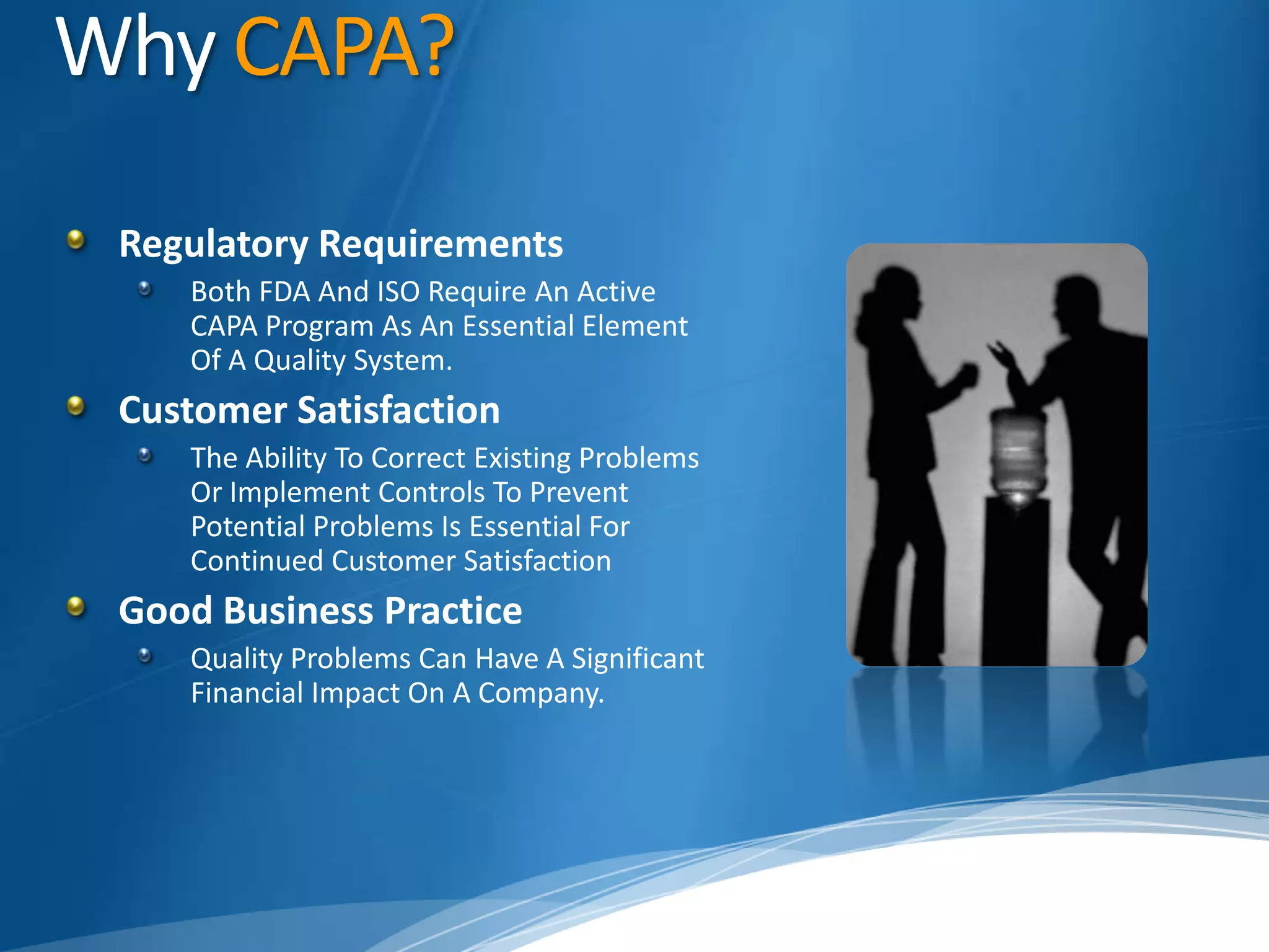 Why CAPA?Regulatory RequirementsBoth FDA And ISO Require An Active CAPA Program As An Essential Element Of A Quality System.Customer SatisfactionThe Ability To Correct Existing Problems Or Implement Controls To Prevent Potential Problems Is Essential For Continued Customer Satisfaction Good Business PracticeQuality Problems Can Have A Significant Financial Impact On A Company. 