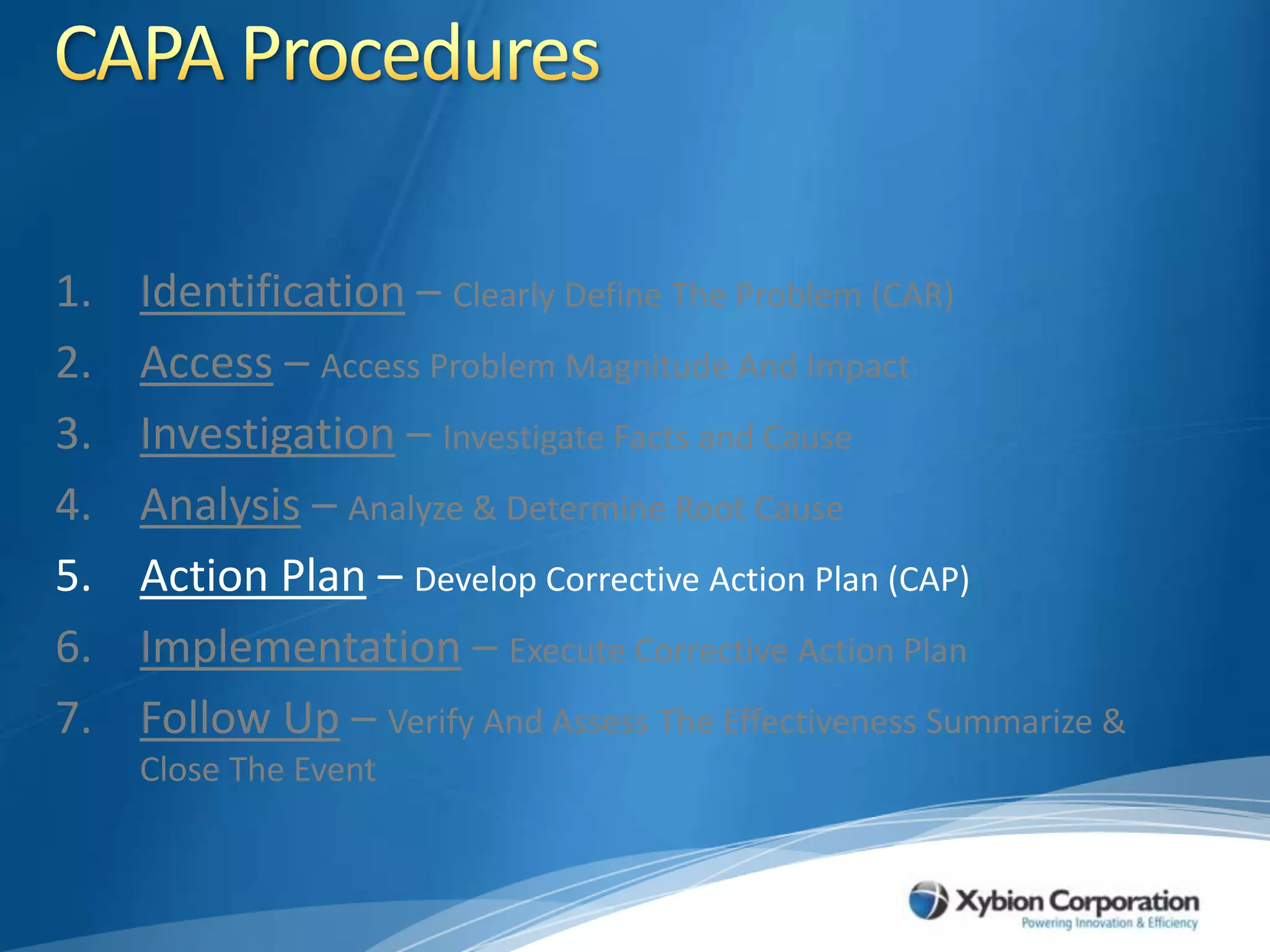 CAPA ProceduresIdentification – Clearly Define The Problem (CAR)Access – Access Problem Magnitude And ImpactInvestigation – Investigate Facts and CauseAnalysis – Analyze & Determine Root CauseAction Plan – Develop Corrective Action Plan (CAP)Implementation – Execute Corrective Action PlanFollow Up – Verify And Assess The Effectiveness Summarize & Close The Event