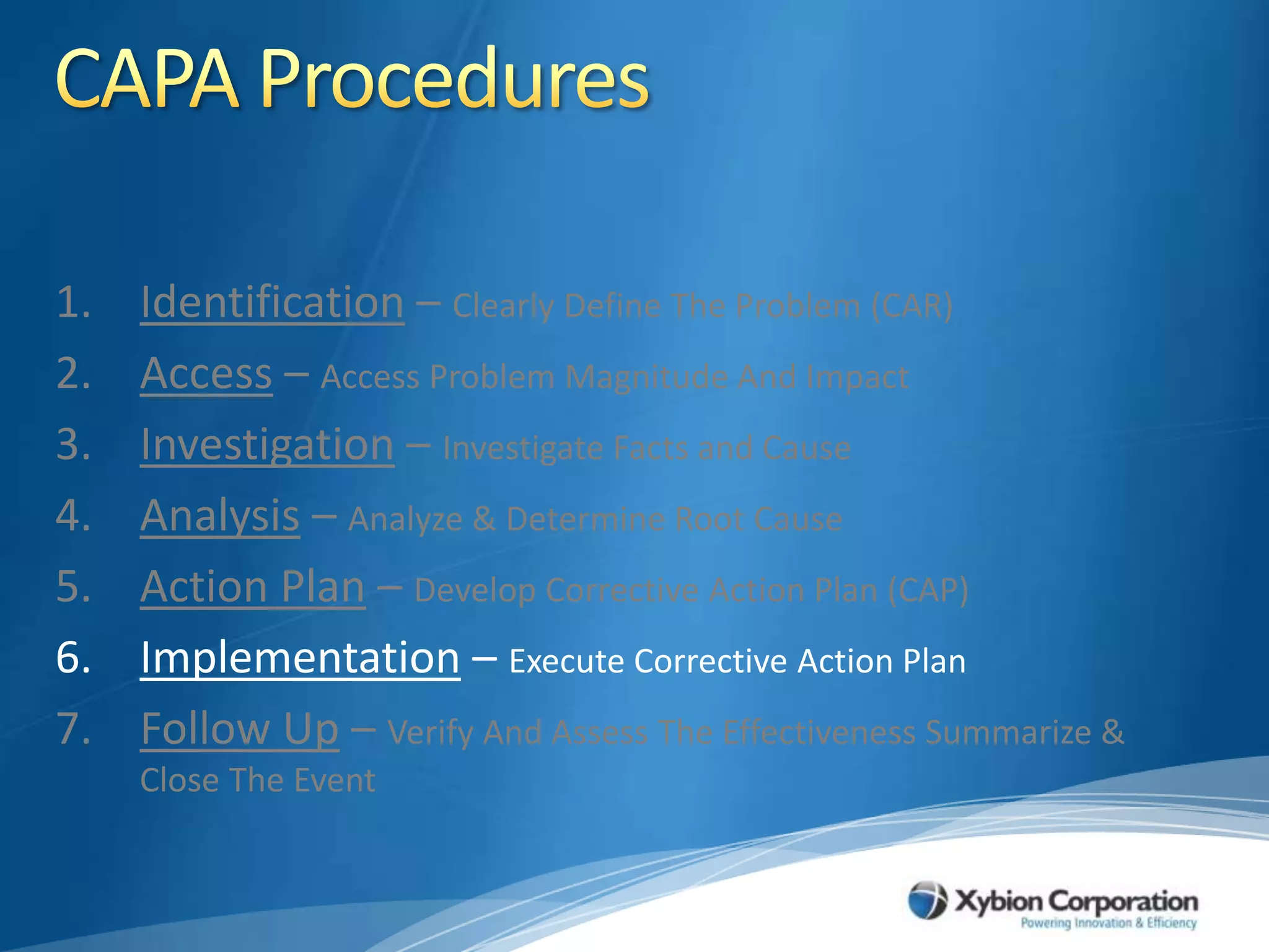 CAPA ProceduresIdentification – Clearly Define The Problem (CAR)Access – Access Problem Magnitude And ImpactInvestigation – Investigate Facts and CauseAnalysis – Analyze & Determine Root CauseAction Plan – Develop Corrective Action Plan (CAP)Implementation – Execute Corrective Action PlanFollow Up – Verify And Assess The Effectiveness Summarize & Close The Event