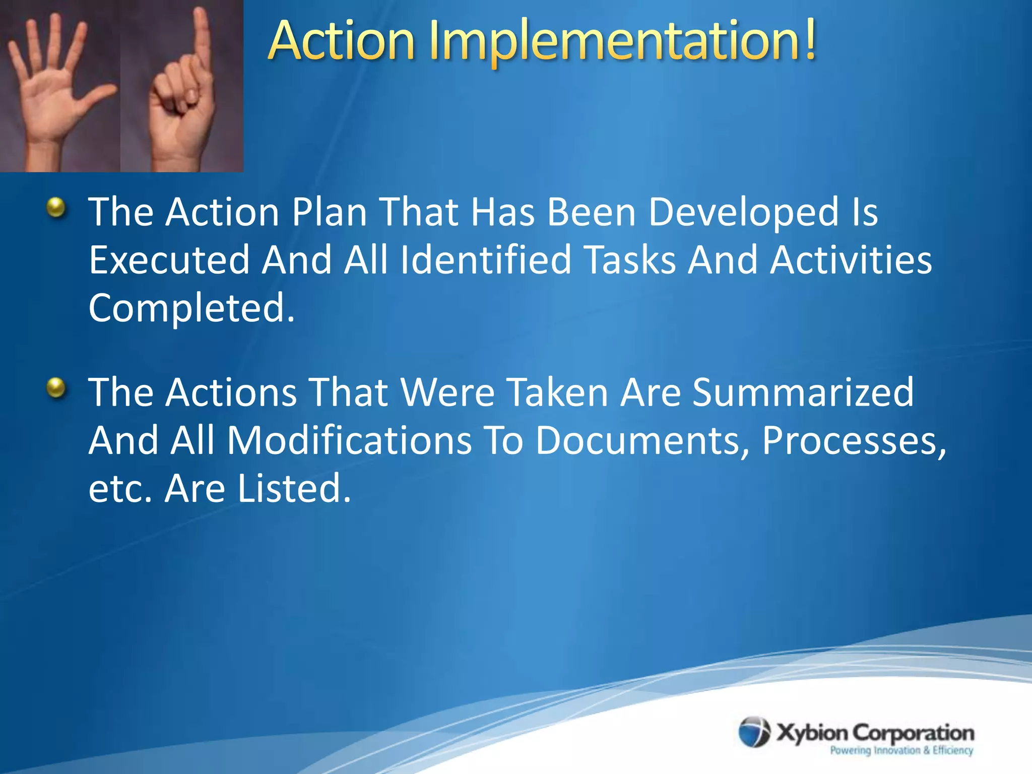 Action Implementation!The Action Plan That Has Been Developed Is Executed And All Identified Tasks And Activities Completed.The Actions That Were Taken Are Summarized And All Modifications To Documents, Processes, etc. Are Listed.