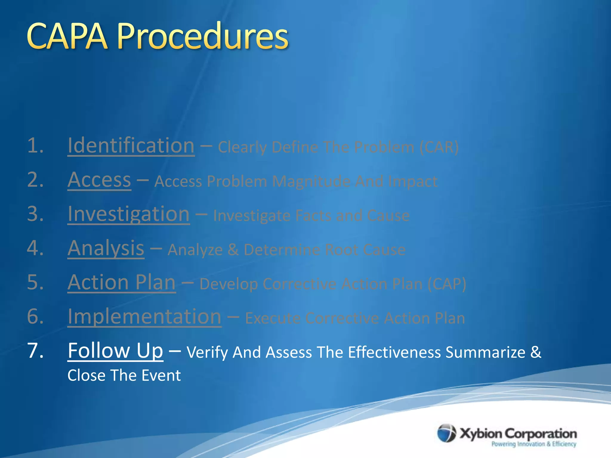 CAPA ProceduresIdentification – Clearly Define The Problem (CAR)Access – Access Problem Magnitude And ImpactInvestigation – Investigate Facts and CauseAnalysis – Analyze & Determine Root CauseAction Plan – Develop Corrective Action Plan (CAP)Implementation – Execute Corrective Action PlanFollow Up – Verify And Assess The Effectiveness Summarize & Close The Event