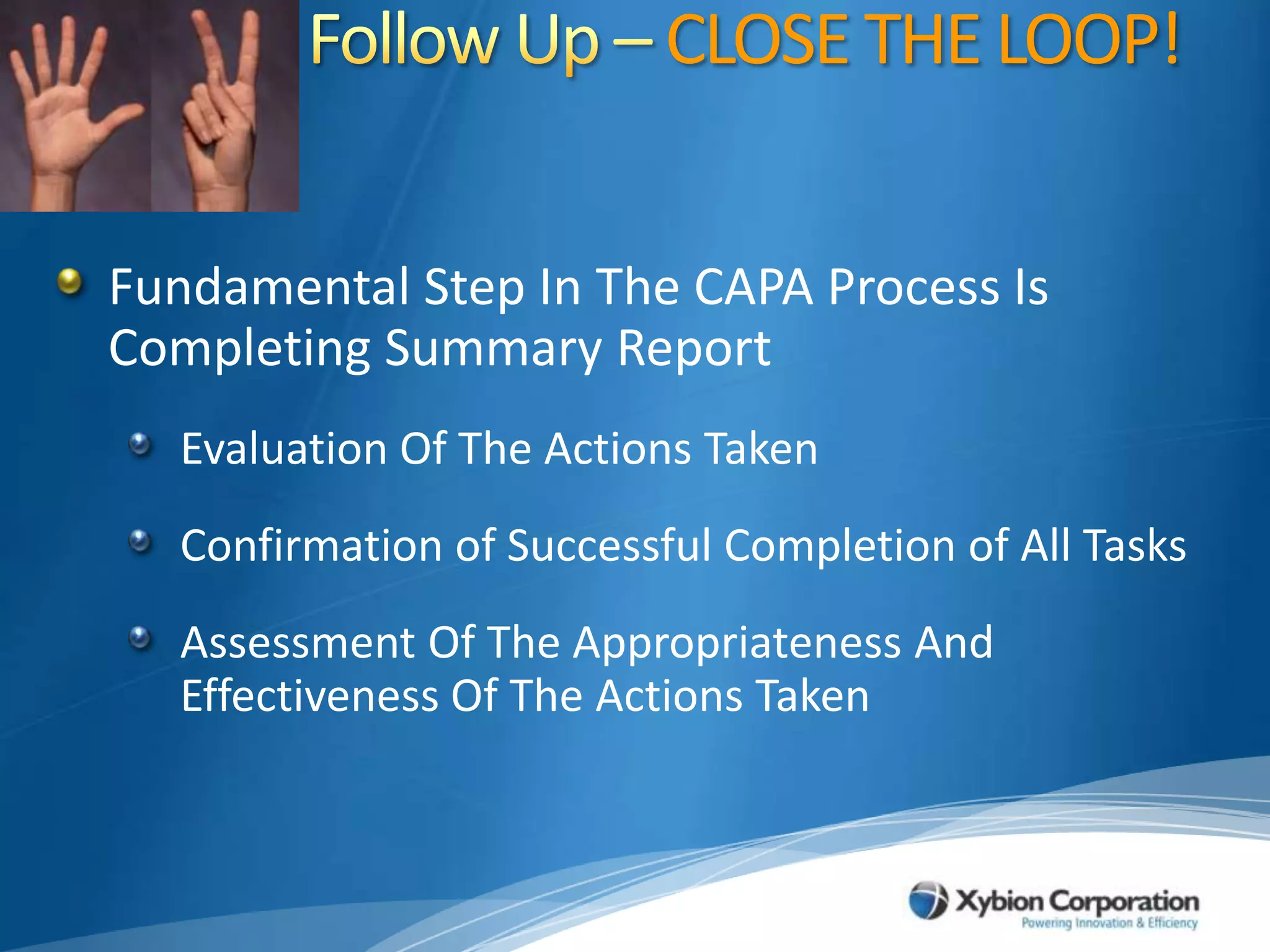 Follow Up – CLOSE THE LOOP!Fundamental Step In The CAPA Process Is Completing Summary ReportEvaluation Of The Actions TakenConfirmation of Successful Completion of All TasksAssessment Of The Appropriateness And Effectiveness Of The Actions Taken