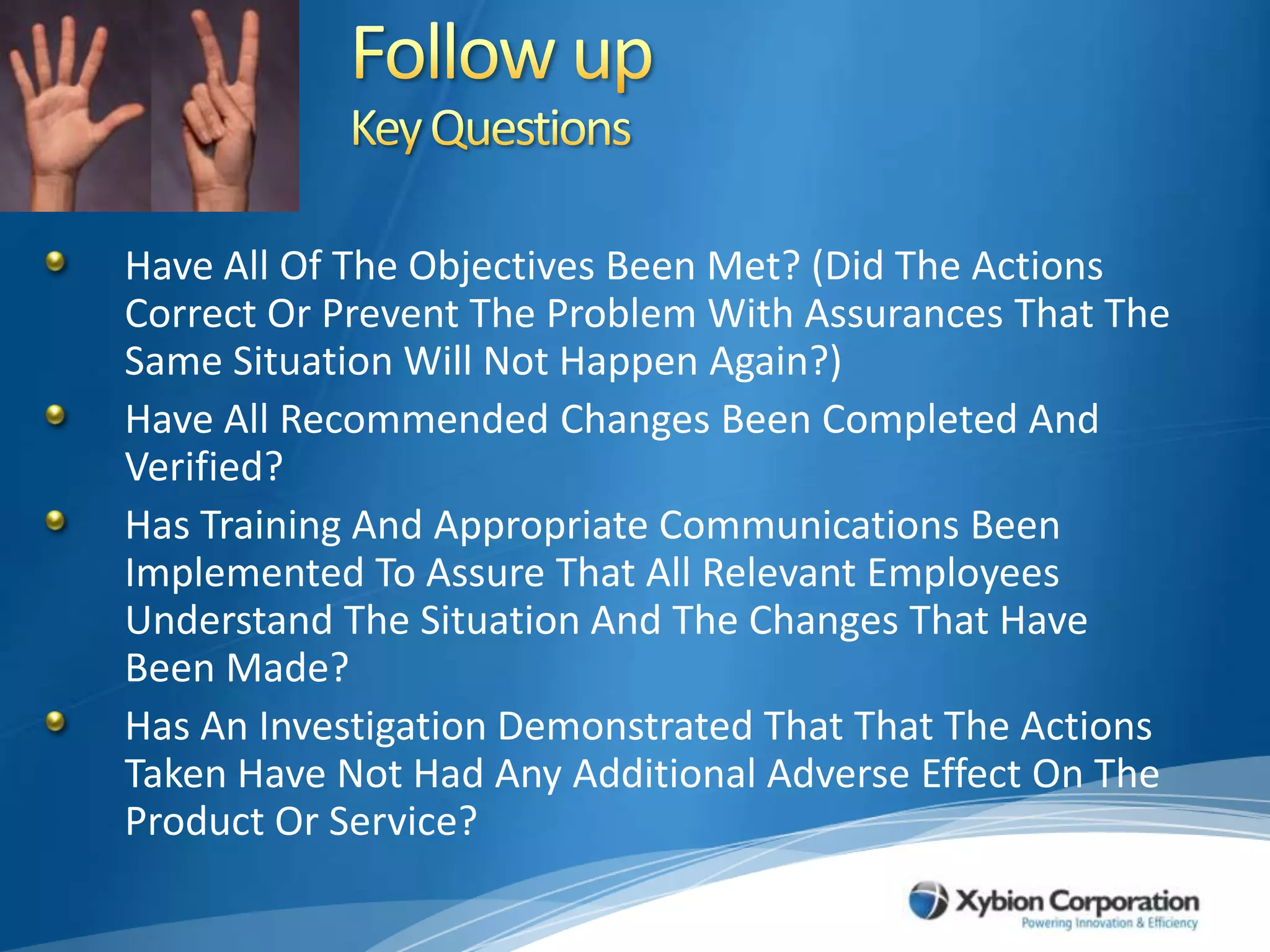 Follow upKey QuestionsHave All Of The Objectives Been Met? (Did The Actions Correct Or Prevent The Problem With Assurances That The Same Situation Will Not Happen Again?)Have All Recommended Changes Been Completed And Verified?Has Training And Appropriate Communications Been Implemented To Assure That All Relevant Employees Understand The Situation And The Changes That Have Been Made?Has An Investigation Demonstrated That That The Actions Taken Have Not Had Any Additional Adverse Effect On The Product Or Service? 