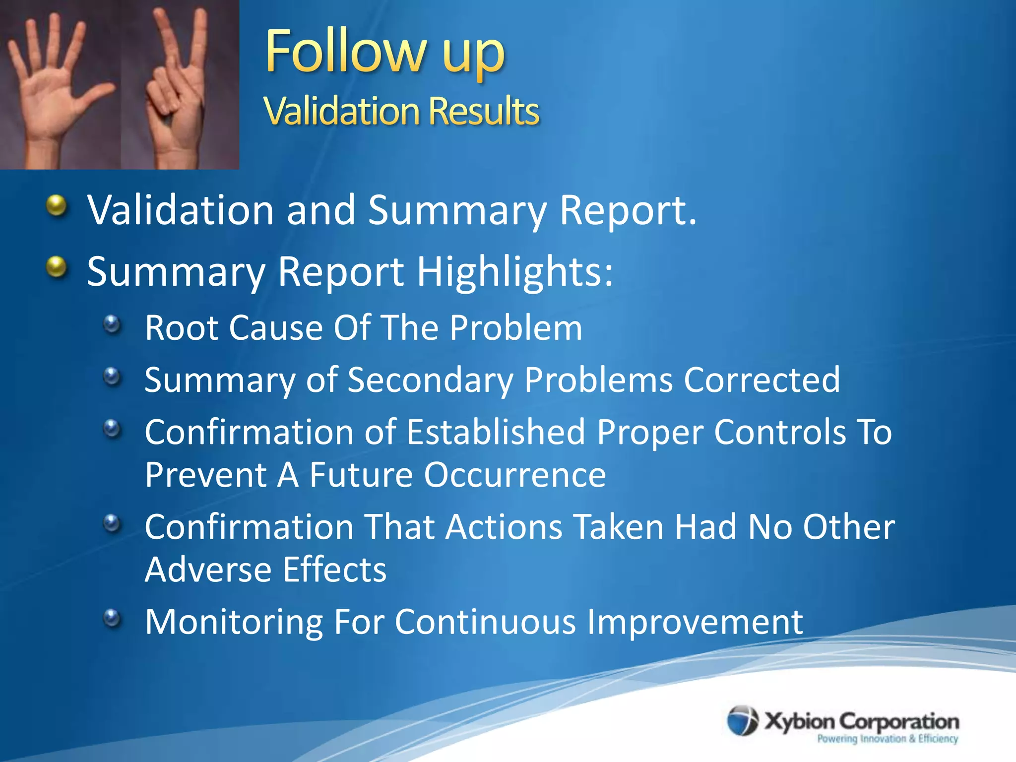 Follow upValidation ResultsValidation and Summary Report.Summary Report Highlights:Root Cause Of The Problem Summary of Secondary Problems CorrectedConfirmation of Established Proper Controls To Prevent A Future OccurrenceConfirmation That Actions Taken Had No Other Adverse EffectsMonitoring For Continuous Improvement