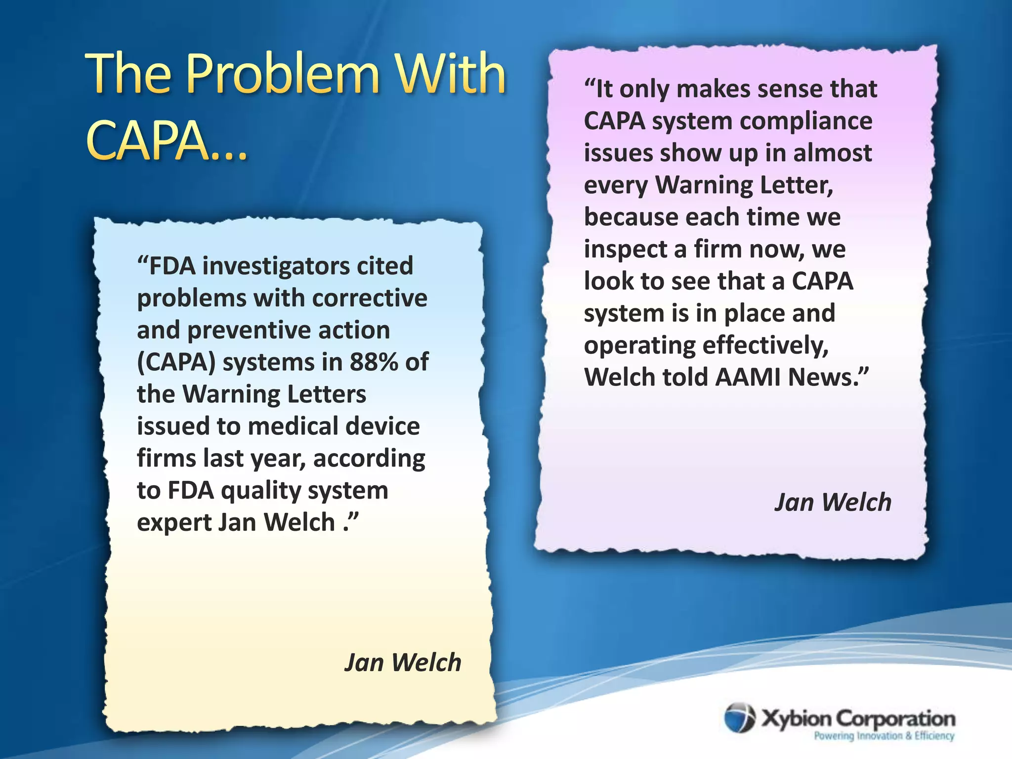 The Problem With CAPA…“It only makes sense that CAPA system compliance issues show up in almost every Warning Letter, because each time we inspect a firm now, we look to see that a CAPA system is in place and operating effectively, Welch told AAMI News.”“FDA investigators cited problems with corrective and preventive action (CAPA) systems in 88% of the Warning Letters issued to medical device firms last year, according to FDA quality system expert Jan Welch .”Jan WelchJan Welch