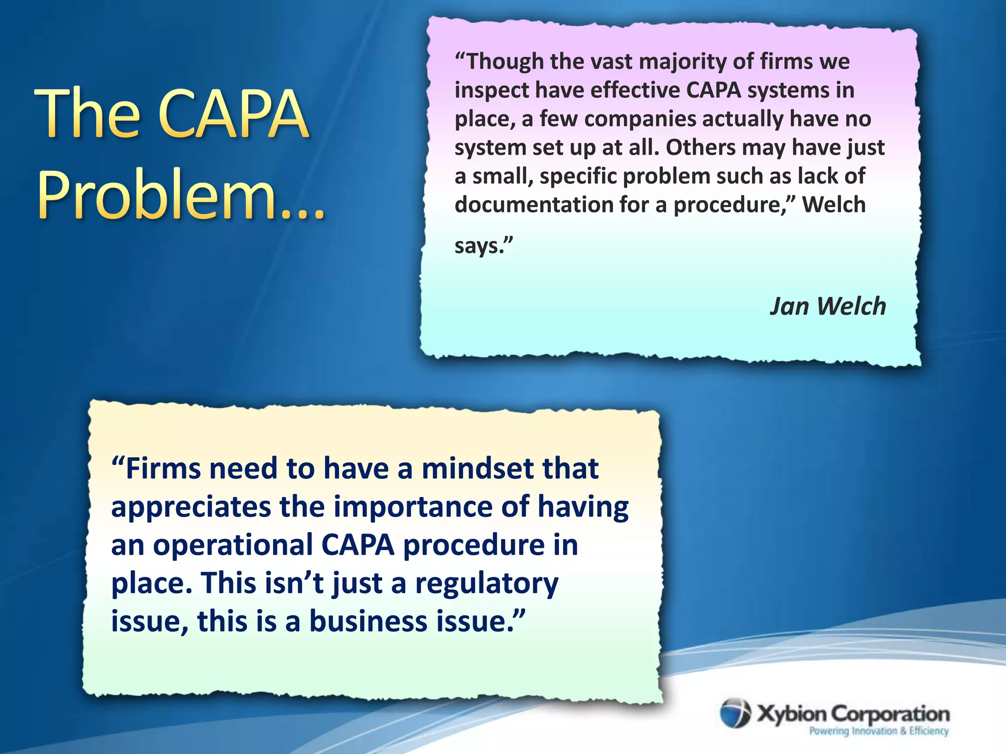 “Though the vast majority of firms we inspect have effective CAPA systems in place, a few companies actually have no system set up at all. Others may have just a small, specific problem such as lack of documentation for a procedure,” Welch says.”The CAPA Problem…Jan Welch“Firms need to have a mindset that appreciates the importance of having an operational CAPA procedure in place. This isn’t just a regulatory issue, this is a business issue.”