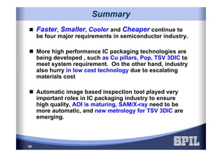 62
SummarySummary
Faster, Smaller, Cooler and Cheaper continue to
be four major requirements in semiconductor industry.
More high performance IC packaging technologies are
being developed , such as Cu pillars, Pop, TSV 3DIC to
meet system requirement. On the other hand, industry
also hurry in low cost technology due to escalating
materials cost
Automatic image based inspection tool played very
important roles in IC packaging industry to ensure
high quality, AOI is maturing, SAM/X-ray need to be
more automatic, and new metrology for TSV 3DIC are
emerging.
 