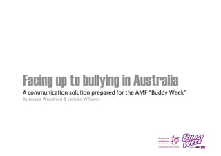 Facing up to bullying in Australia
A	
  communica*on	
  solu*on	
  prepared	
  for	
  the	
  AMF	
  “Buddy	
  Week”	
  
By	
  Jessica	
  Woodford	
  &	
  Lachlan	
  Williams

 