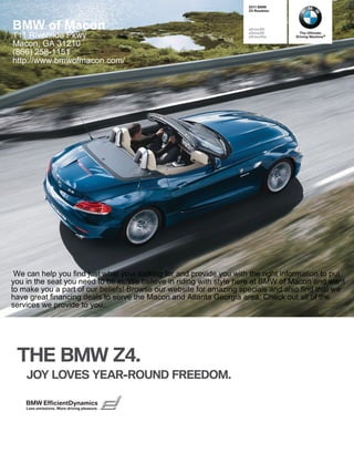  BMW
                                                                     Z Roadster




BMW of Macon                                                         sDrivei
                                                                     sDrivei       The Ultimate
111 Riverside Pkwy                                                   sDriveis    Driving Machine®

Macon, GA 31210
(866) 258-1151
http://www.bmwofmacon.com/




 We can help you find just what your looking for and provide you with the right information to put
you in the seat you need to be in. We believe in riding with style here at BMW of Macon and want
to make you a part of our beliefs! Browse our website for amazing specials and also find that we
have great financing deals to serve the Macon and Atlanta Georgia area. Check out all of the
services we provide to you.




 THE BMW Z.
    JOY LOVES YEAR-ROUND FREEDOM.

    BMW EfficientDynamics
    Less emissions. More driving pleasure.
 