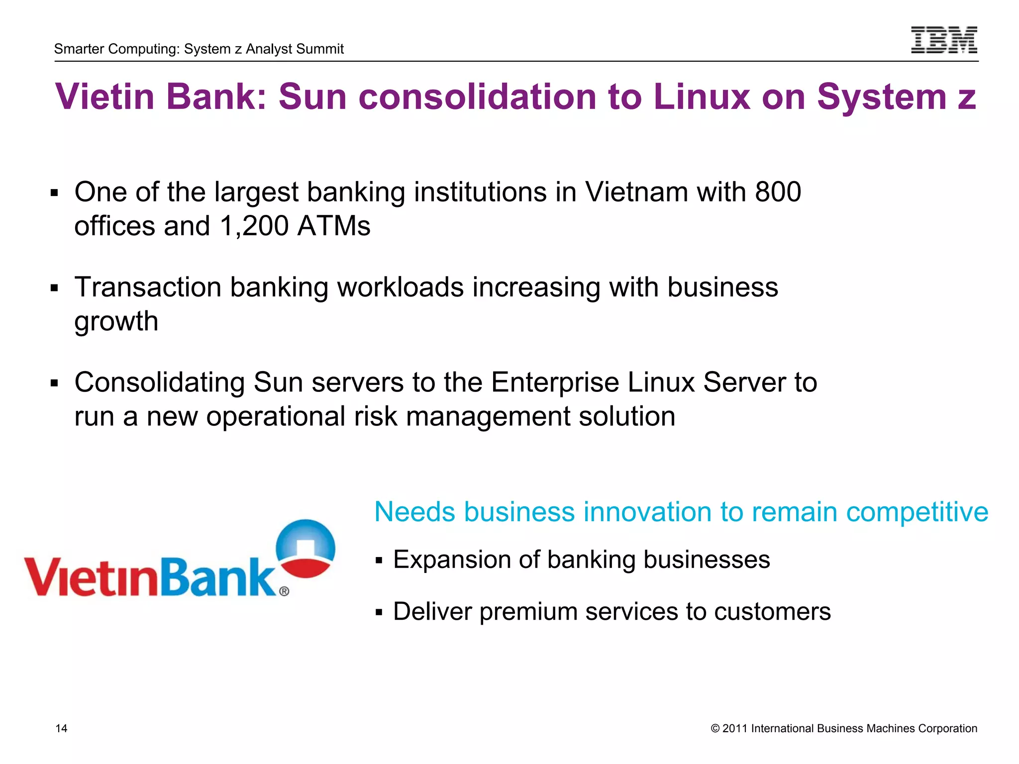 Smarter Computing: System z Analyst Summit


Vietin Bank: Sun consolidation to Linux on System z

 One of the largest banking institutions in Vietnam with 800
     offices and 1,200 ATMs

 Transaction banking workloads increasing with business
     growth

 Consolidating Sun servers to the Enterprise Linux Server to
     run a new operational risk management solution


                                             Needs business innovation to remain competitive
                                              Expansion of banking businesses

                                              Deliver premium services to customers




14                                                                       © 2011 International Business Machines Corporation
     14
 