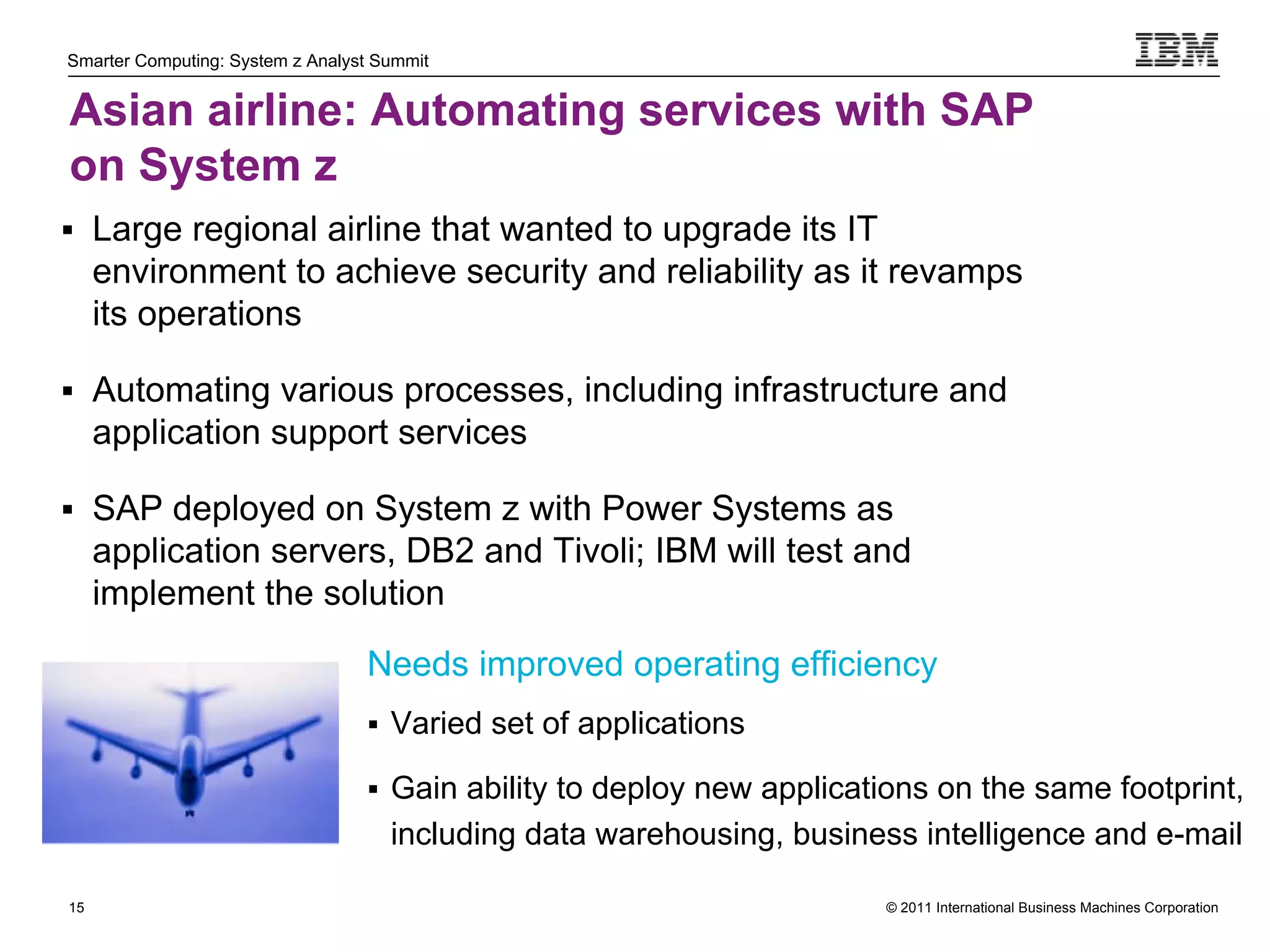 Smarter Computing: System z Analyst Summit


Asian airline: Automating services with SAP
on System z
 Large regional airline that wanted to upgrade its IT
     environment to achieve security and reliability as it revamps
     its operations

 Automating various processes, including infrastructure and
     application support services

 SAP deployed on System z with Power Systems as
     application servers, DB2 and Tivoli; IBM will test and
     implement the solution

                                  Needs improved operating efficiency
                                   Varied set of applications

                                   Gain ability to deploy new applications on the same footprint,
                                     including data warehousing, business intelligence and e-mail

15                                                                     © 2011 International Business Machines Corporation
     15
 
