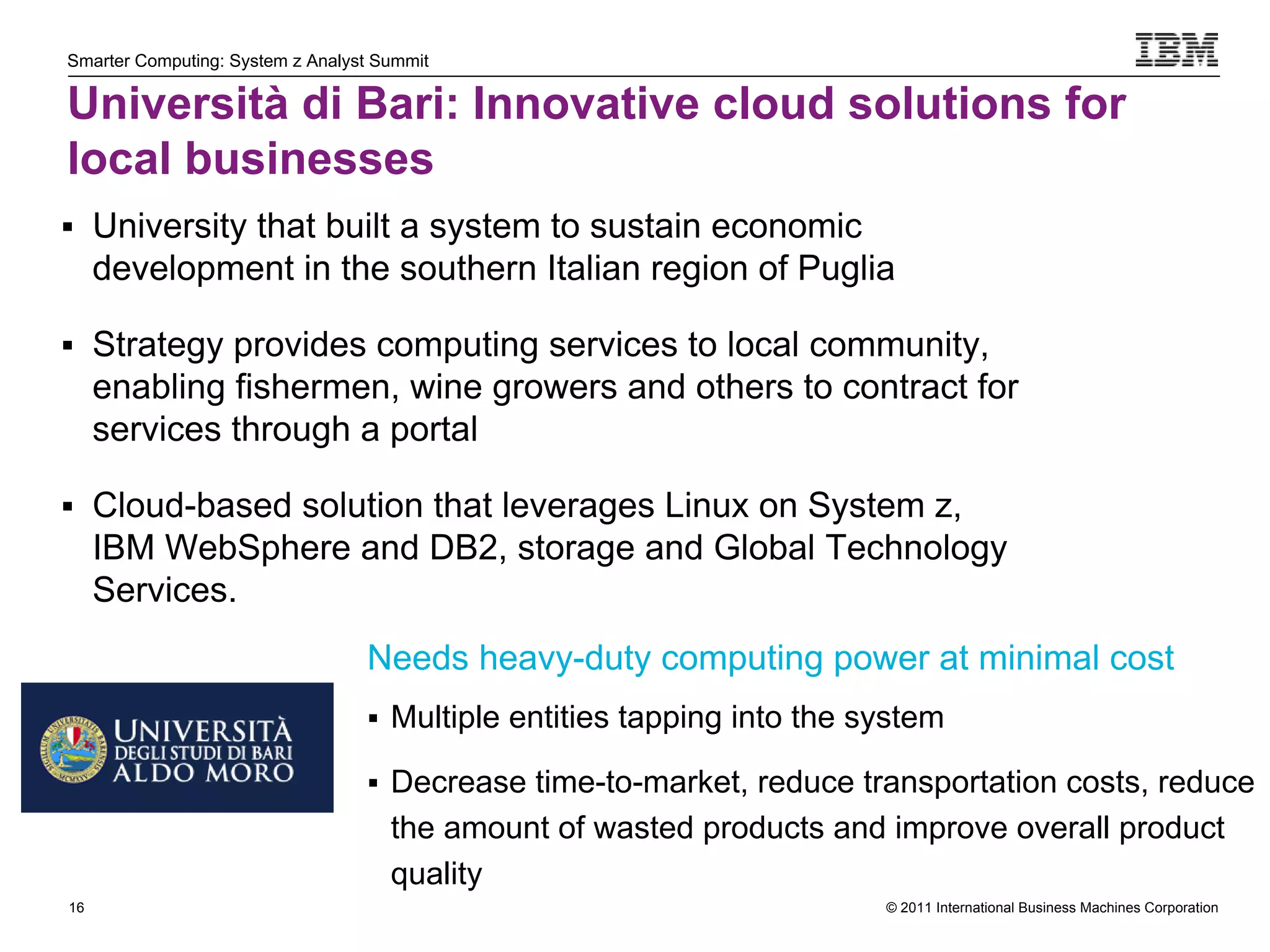 Smarter Computing: System z Analyst Summit

Università di Bari: Innovative cloud solutions for
local businesses
 University that built a system to sustain economic
     development in the southern Italian region of Puglia

 Strategy provides computing services to local community,
     enabling fishermen, wine growers and others to contract for
     services through a portal

 Cloud-based solution that leverages Linux on System z,
     IBM WebSphere and DB2, storage and Global Technology
     Services.
                                  Needs heavy-duty computing power at minimal cost
                                   Multiple entities tapping into the system

                                   Decrease time-to-market, reduce transportation costs, reduce
                                     the amount of wasted products and improve overall product
                                     quality
16                                                                      © 2011 International Business Machines Corporation
     16
 