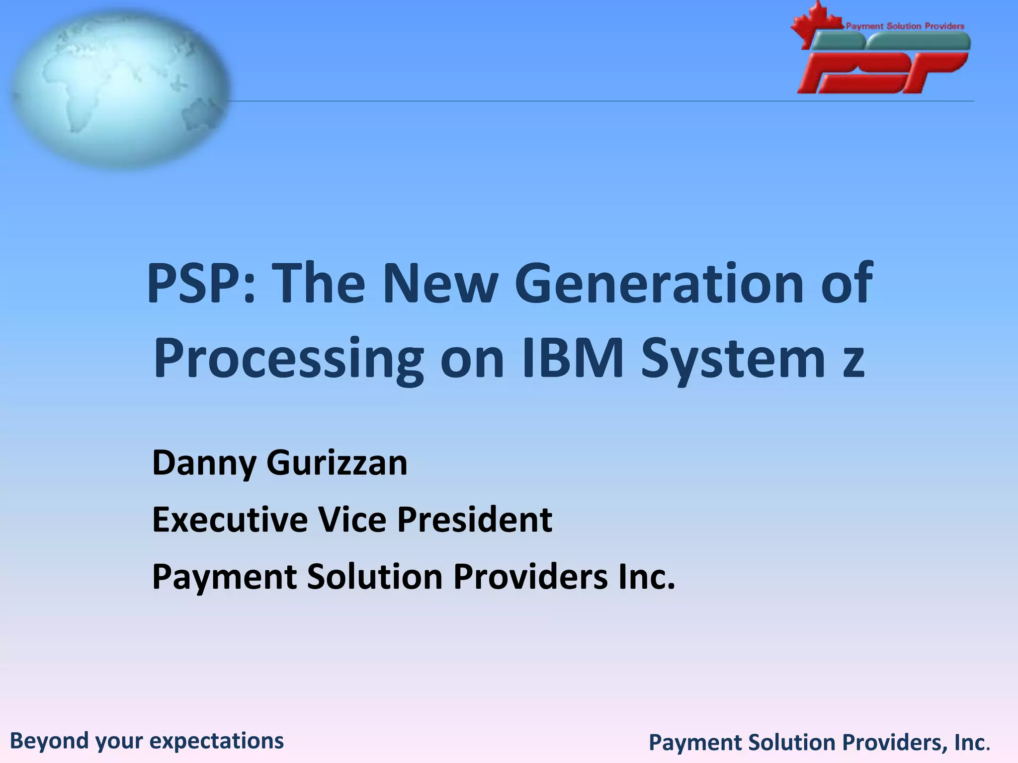 PSP: The New Generation of 
           Processing on IBM System z 
            Danny Gurizzan
            Executive Vice President
            Payment Solution Providers Inc.



Beyond your expectations                 Payment Solution Providers, Inc.
 