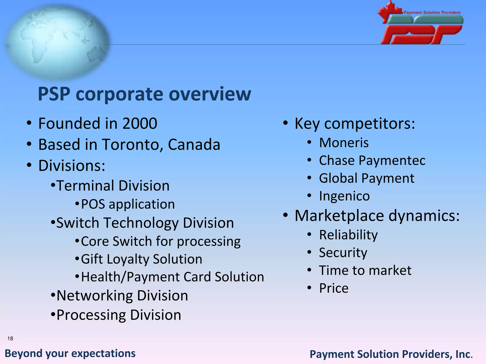 PSP corporate overview
     • Founded in 2000                      • Key competitors:
     • Based in Toronto, Canada                •   Moneris
     • Divisions:                              •   Chase Paymentec
                                               •   Global Payment
        •Terminal Division 
                                               •   Ingenico
            •POS application 
        •Switch Technology Division         • Marketplace dynamics:
            •Core Switch for processing        •   Reliability
            •Gift Loyalty Solution             •   Security
            •Health/Payment Card Solution      •   Time to market
                                               •   Price
        •Networking Division
        •Processing Division
18


Beyond your expectations                       Payment Solution Providers, Inc.
 