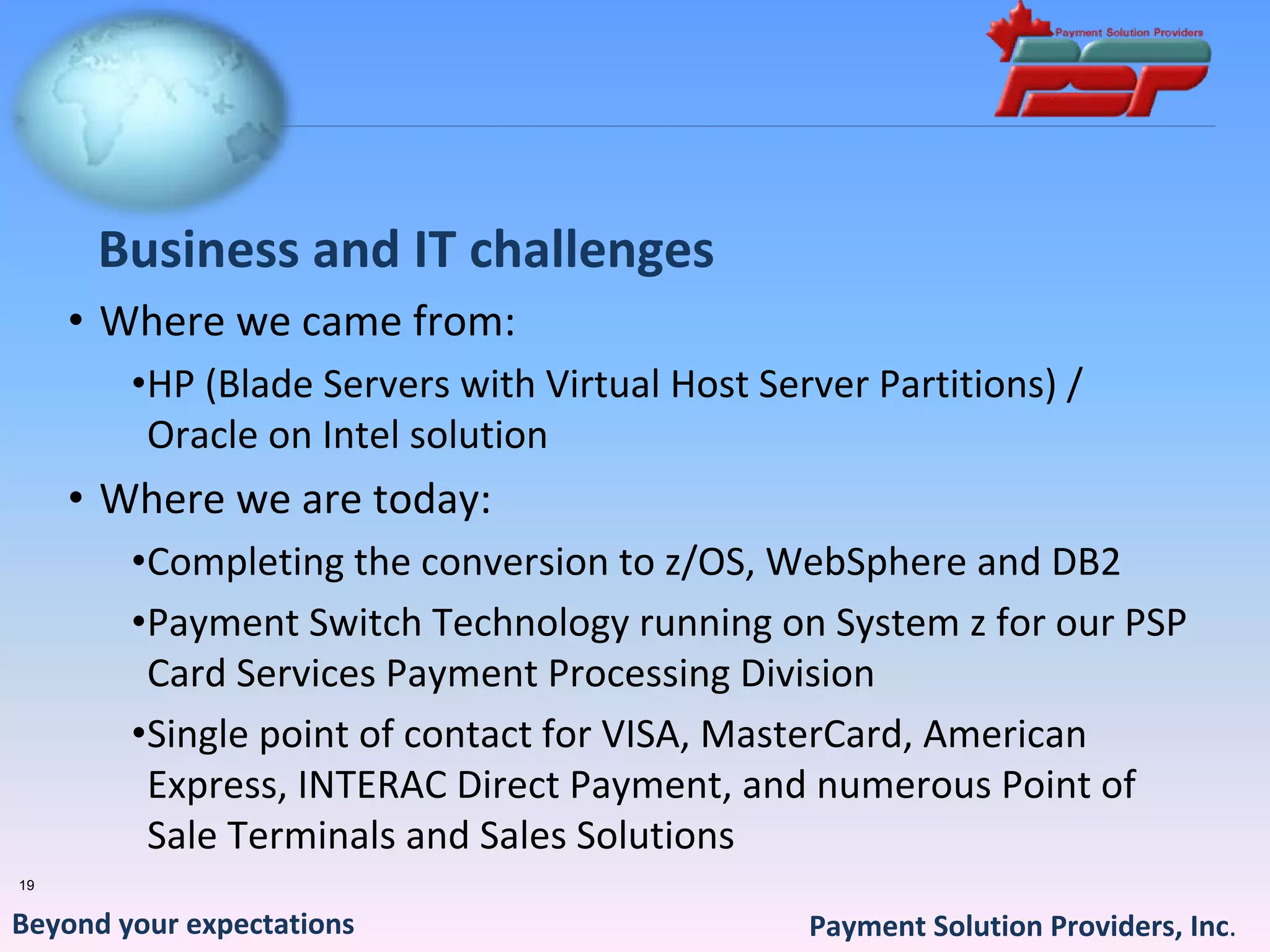 Business and IT challenges
     • Where we came from:
        •HP (Blade Servers with Virtual Host Server Partitions) / 
         Oracle on Intel solution
     • Where we are today:
        •Completing the conversion to z/OS, WebSphere and DB2
        •Payment Switch Technology running on System z for our PSP 
         Card Services Payment Processing Division
        •Single point of contact for VISA, MasterCard, American 
         Express, INTERAC Direct Payment, and numerous Point of 
         Sale Terminals and Sales Solutions
19


Beyond your expectations                        Payment Solution Providers, Inc.
 