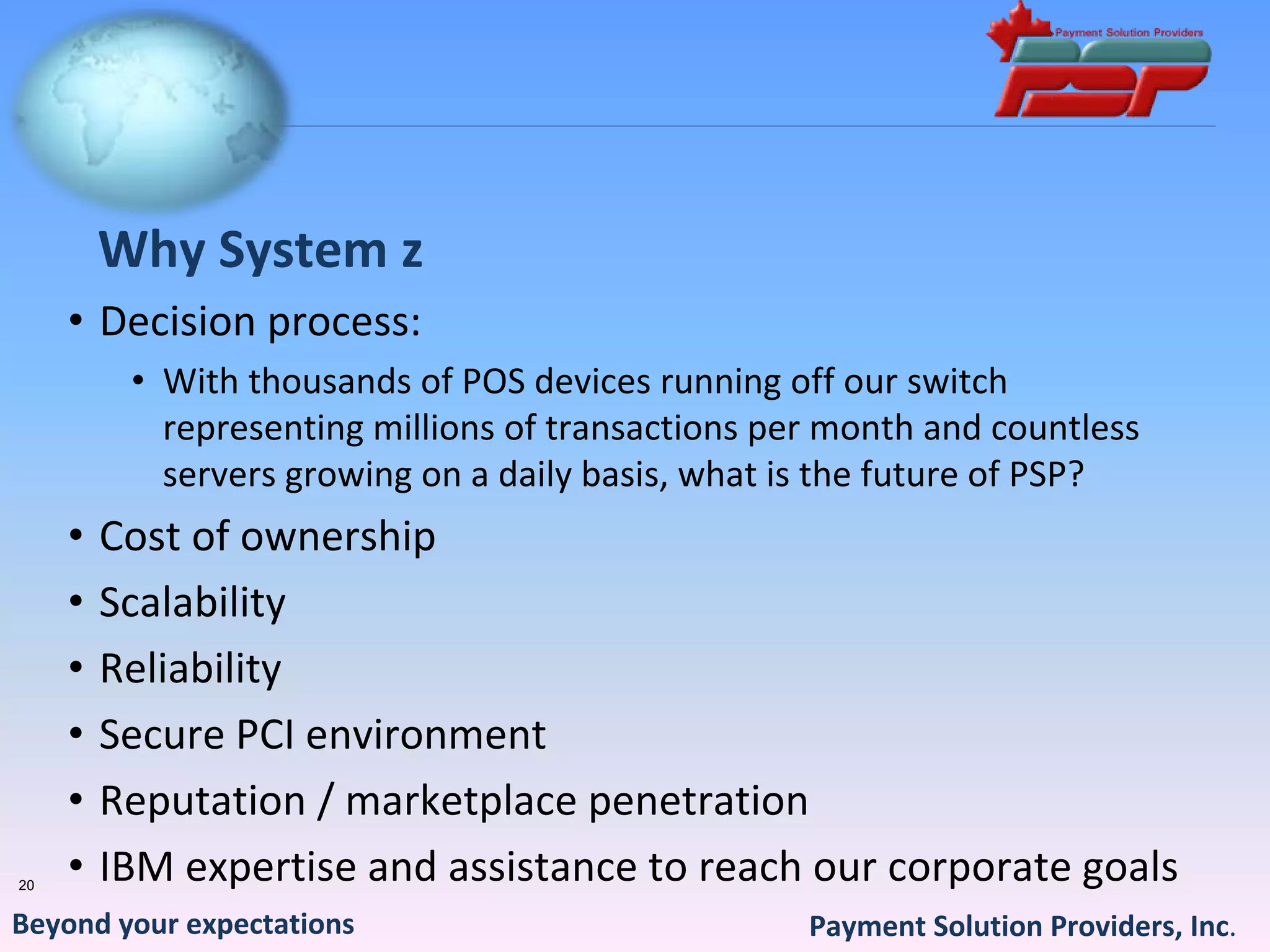 Why System z
     • Decision process:
          • With thousands of POS devices running off our switch 
            representing millions of transactions per month and countless 
            servers growing on a daily basis, what is the future of PSP?
     •   Cost of ownership
     •   Scalability
     •   Reliability
     •   Secure PCI environment
     •   Reputation / marketplace penetration
20
     •   IBM expertise and assistance to reach our corporate goals
Beyond your expectations                            Payment Solution Providers, Inc.
 