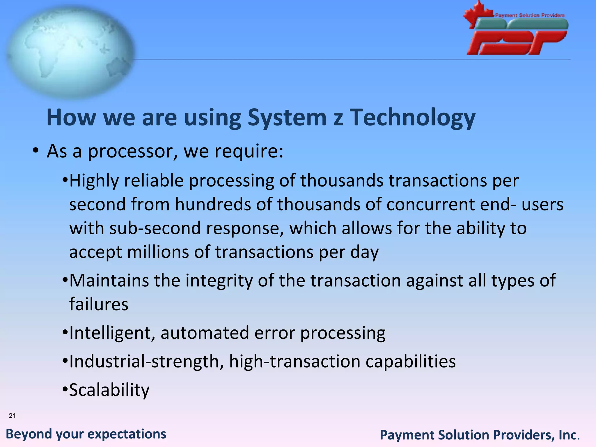 How we are using System z Technology
     • As a processor, we require:
        •Highly reliable processing of thousands transactions per 
         second from hundreds of thousands of concurrent end‐ users 
         with sub‐second response, which allows for the ability to 
         accept millions of transactions per day
        •Maintains the integrity of the transaction against all types of 
         failures
        •Intelligent, automated error processing
        •Industrial‐strength, high‐transaction capabilities
        •Scalability
21


Beyond your expectations                        Payment Solution Providers, Inc.
 