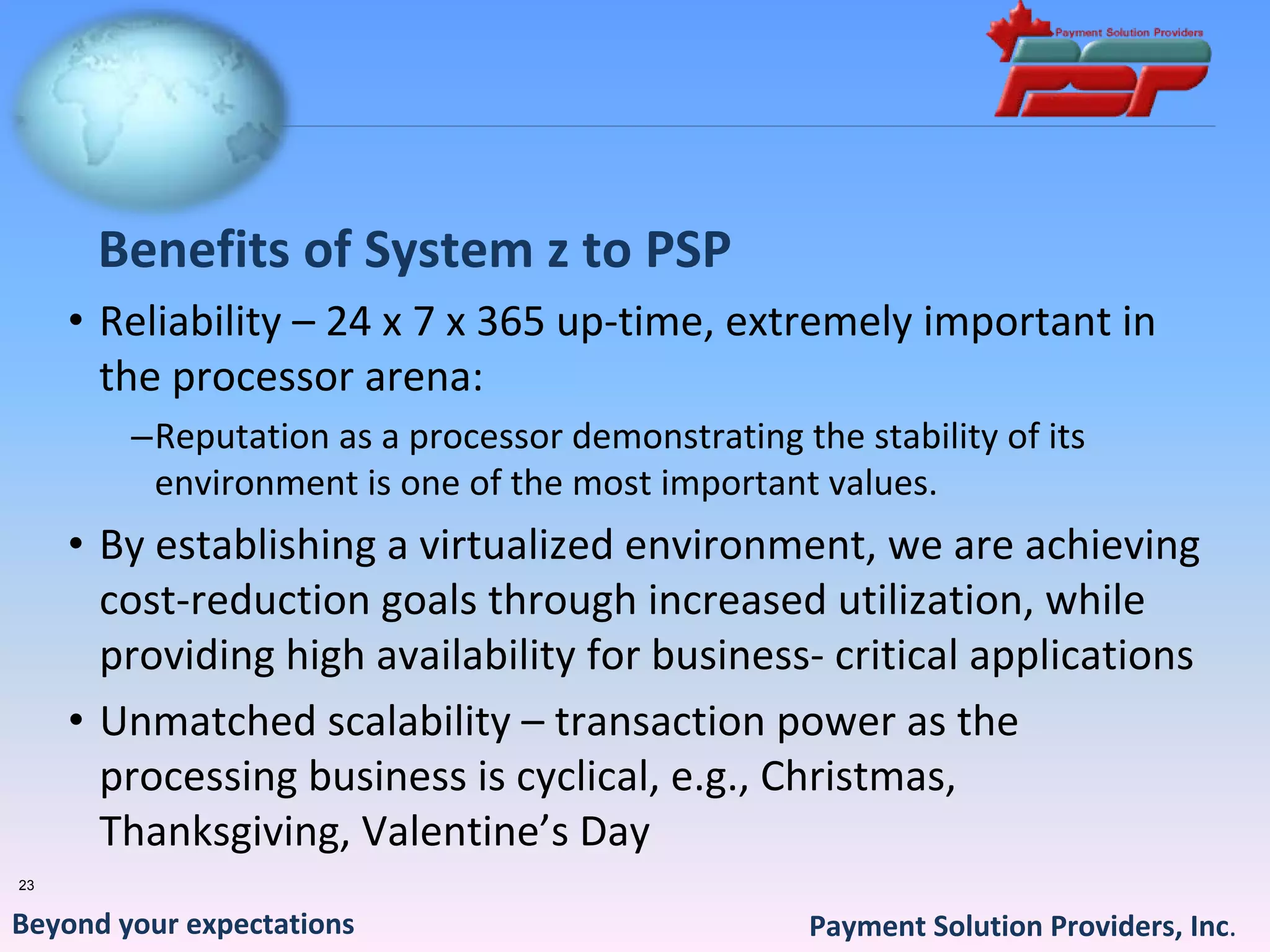Benefits of System z to PSP
     • Reliability – 24 x 7 x 365 up‐time, extremely important in 
       the processor arena:
        –Reputation as a processor demonstrating the stability of its 
         environment is one of the most important values.
     • By establishing a virtualized environment, we are achieving 
       cost‐reduction goals through increased utilization, while 
       providing high availability for business‐ critical applications
     • Unmatched scalability – transaction power as the 
       processing business is cyclical, e.g., Christmas,  
       Thanksgiving, Valentine’s Day
23


Beyond your expectations                           Payment Solution Providers, Inc.
 