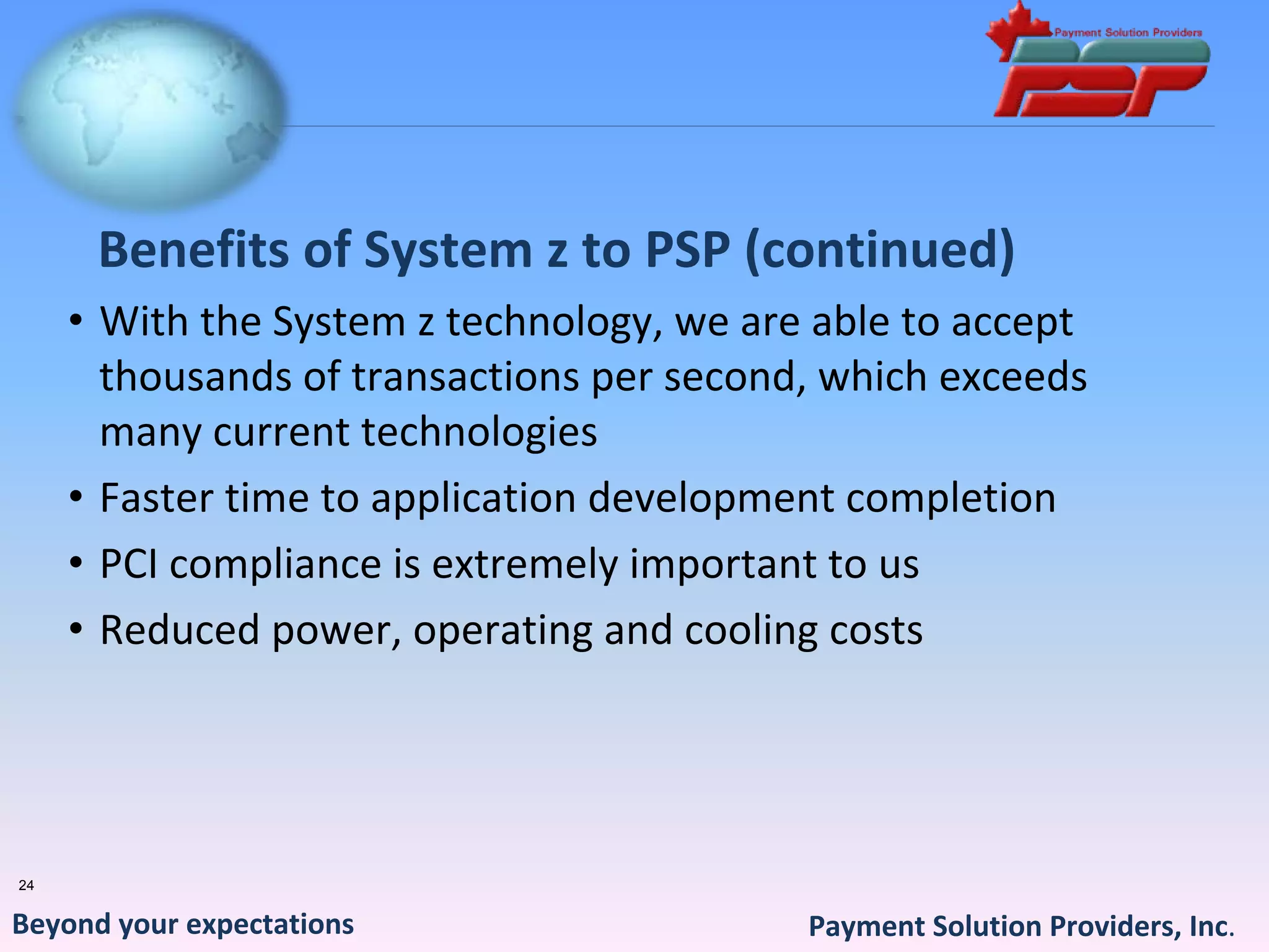 Benefits of System z to PSP (continued)
     • With the System z technology, we are able to accept 
       thousands of transactions per second, which exceeds 
       many current technologies
     • Faster time to application development completion
     • PCI compliance is extremely important to us
     • Reduced power, operating and cooling costs




24


Beyond your expectations                   Payment Solution Providers, Inc.
 