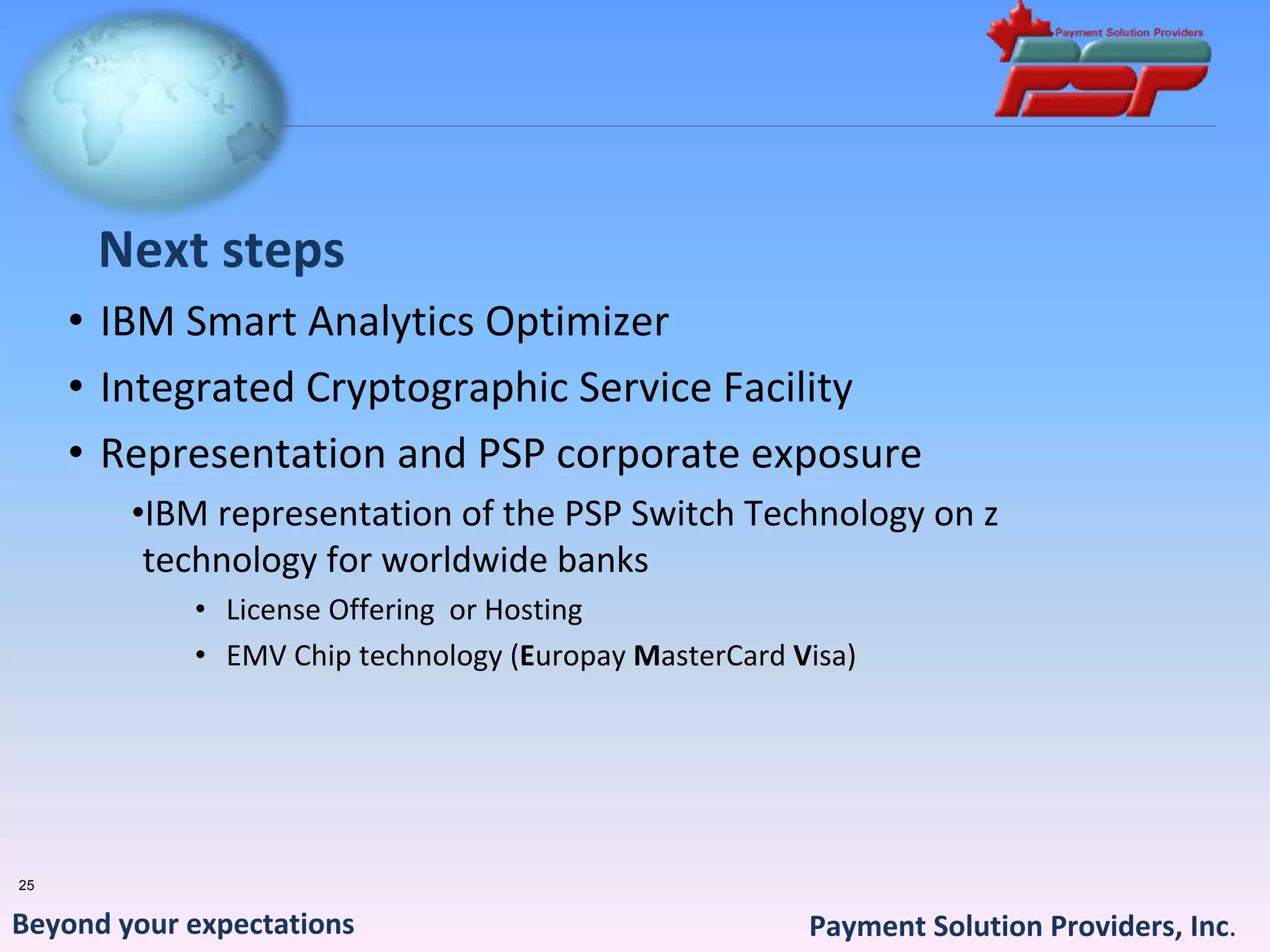 Next steps
     • IBM Smart Analytics Optimizer
     • Integrated Cryptographic Service Facility
     • Representation and PSP corporate exposure 
        •IBM representation of the PSP Switch Technology on z 
         technology for worldwide banks
            • License Offering  or Hosting 
            • EMV Chip technology (Europay MasterCard Visa)




25


Beyond your expectations                               Payment Solution Providers, Inc.
 