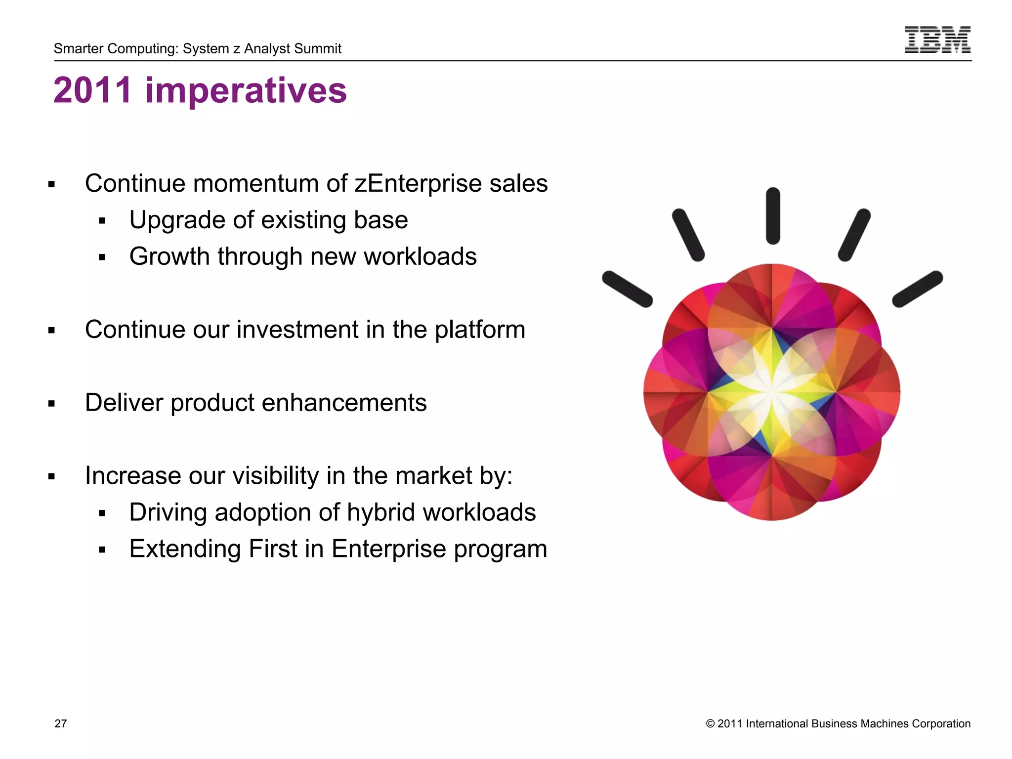 Smarter Computing: System z Analyst Summit


2011 imperatives

     Continue momentum of zEnterprise sales
        Upgrade of existing base
        Growth through new workloads


     Continue our investment in the platform

     Deliver product enhancements

     Increase our visibility in the market by:
        Driving adoption of hybrid workloads
        Extending First in Enterprise program




27                                                © 2011 International Business Machines Corporation
     27
 