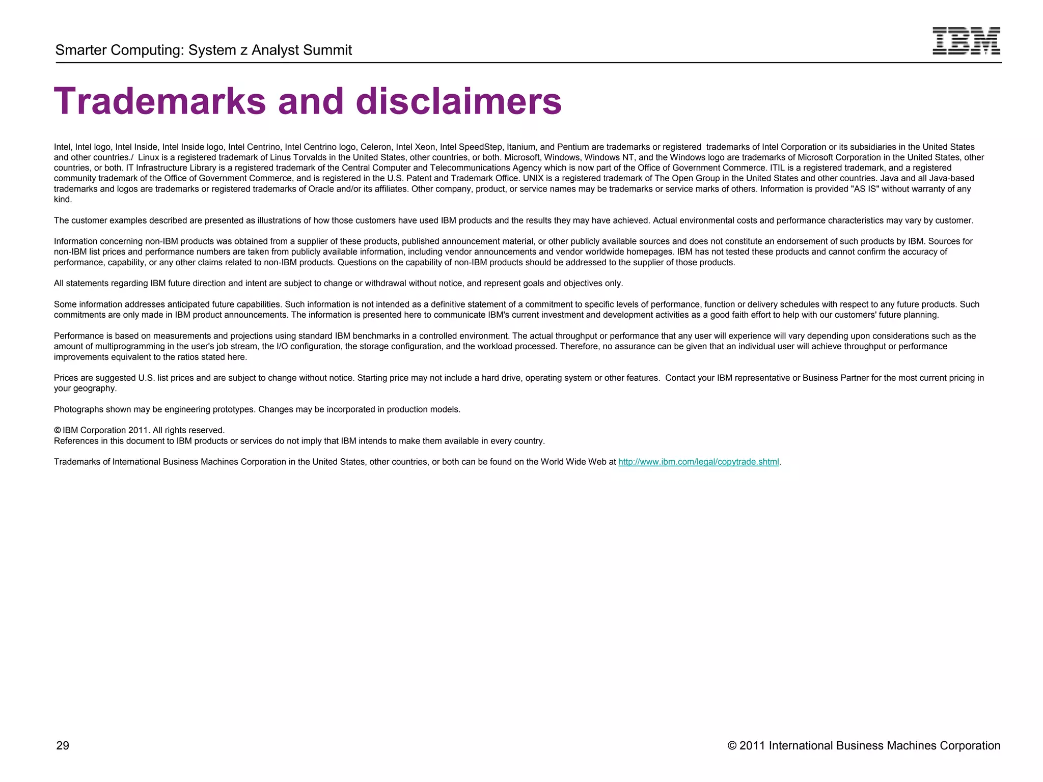 Smarter Computing: System z Analyst Summit



Trademarks and disclaimers
Intel, Intel logo, Intel Inside, Intel Inside logo, Intel Centrino, Intel Centrino logo, Celeron, Intel Xeon, Intel SpeedStep, Itanium, and Pentium are trademarks or registered trademarks of Intel Corporation or its subsidiaries in the United States
and other countries./ Linux is a registered trademark of Linus Torvalds in the United States, other countries, or both. Microsoft, Windows, Windows NT, and the Windows logo are trademarks of Microsoft Corporation in the United States, other
countries, or both. IT Infrastructure Library is a registered trademark of the Central Computer and Telecommunications Agency which is now part of the Office of Government Commerce. ITIL is a registered trademark, and a registered
community trademark of the Office of Government Commerce, and is registered in the U.S. Patent and Trademark Office. UNIX is a registered trademark of The Open Group in the United States and other countries. Java and all Java-based
trademarks and logos are trademarks or registered trademarks of Oracle and/or its affiliates. Other company, product, or service names may be trademarks or service marks of others. Information is provided "AS IS" without warranty of any
kind.

The customer examples described are presented as illustrations of how those customers have used IBM products and the results they may have achieved. Actual environmental costs and performance characteristics may vary by customer.

Information concerning non-IBM products was obtained from a supplier of these products, published announcement material, or other publicly available sources and does not constitute an endorsement of such products by IBM. Sources for
non-IBM list prices and performance numbers are taken from publicly available information, including vendor announcements and vendor worldwide homepages. IBM has not tested these products and cannot confirm the accuracy of
performance, capability, or any other claims related to non-IBM products. Questions on the capability of non-IBM products should be addressed to the supplier of those products.

All statements regarding IBM future direction and intent are subject to change or withdrawal without notice, and represent goals and objectives only.

Some information addresses anticipated future capabilities. Such information is not intended as a definitive statement of a commitment to specific levels of performance, function or delivery schedules with respect to any future products. Such
commitments are only made in IBM product announcements. The information is presented here to communicate IBM's current investment and development activities as a good faith effort to help with our customers' future planning.

Performance is based on measurements and projections using standard IBM benchmarks in a controlled environment. The actual throughput or performance that any user will experience will vary depending upon considerations such as the
amount of multiprogramming in the user's job stream, the I/O configuration, the storage configuration, and the workload processed. Therefore, no assurance can be given that an individual user will achieve throughput or performance
improvements equivalent to the ratios stated here.

Prices are suggested U.S. list prices and are subject to change without notice. Starting price may not include a hard drive, operating system or other features. Contact your IBM representative or Business Partner for the most current pricing in
your geography.

Photographs shown may be engineering prototypes. Changes may be incorporated in production models.

© IBM Corporation 2011. All rights reserved.
References in this document to IBM products or services do not imply that IBM intends to make them available in every country.

Trademarks of International Business Machines Corporation in the United States, other countries, or both can be found on the World Wide Web at http://www.ibm.com/legal/copytrade.shtml.




29                                                                                                                                                                                  © 2011 International Business Machines Corporation
     29
 
