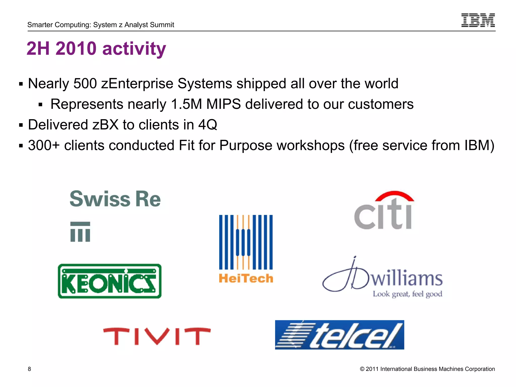Smarter Computing: System z Analyst Summit


 2H 2010 activity
 Nearly 500 zEnterprise Systems shipped all over the world
      Represents nearly 1.5M MIPS delivered to our customers
 Delivered zBX to clients in 4Q
 300+ clients conducted Fit for Purpose workshops (free service from IBM)




 8                                                   © 2011 International Business Machines Corporation
     8
 