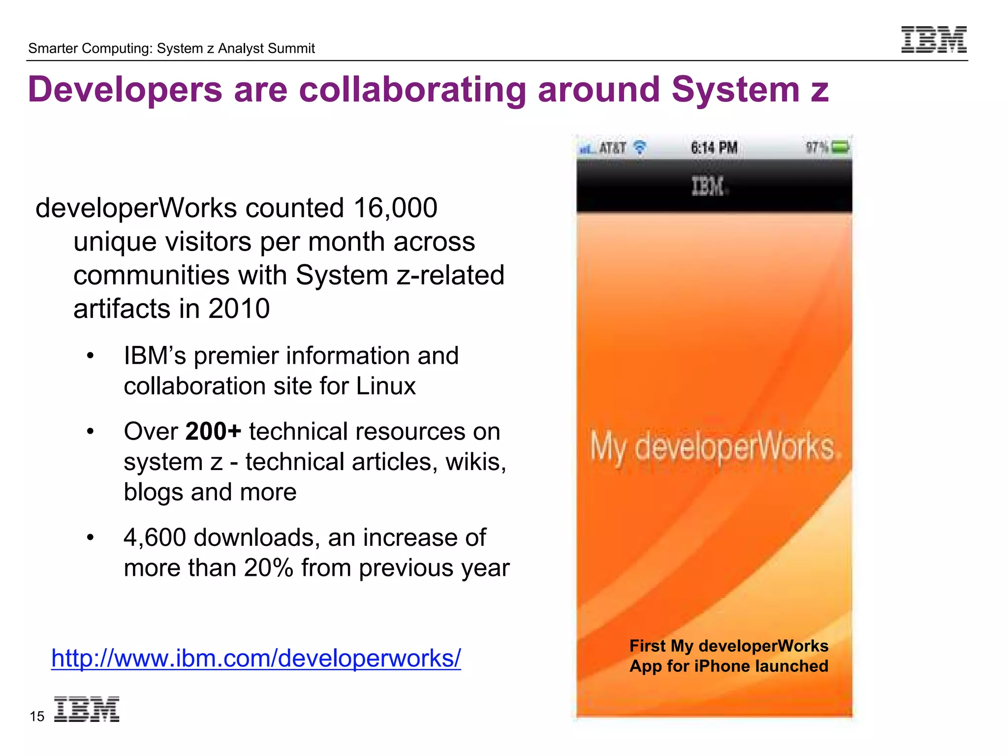 Smarter Computing: System z Analyst Summit


Developers are collaborating around System z


 developerWorks counted 16,000
   unique visitors per month across
   communities with System z-related
   artifacts in 2010
        •    IBM’s premier information and
             collaboration site for Linux
        •    Over 200+ technical resources on
             system z - technical articles, wikis,
             blogs and more
        •    4,600 downloads, an increase of
             more than 20% from previous year

                                                     First My developerWorks
     http://www.ibm.com/developerworks/              App for iPhone launched

15
 