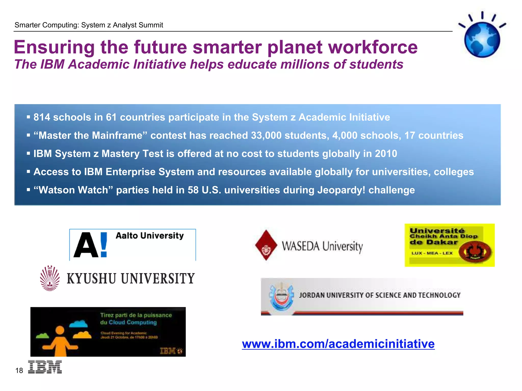 Smarter Computing: System z Analyst Summit


Ensuring the future smarter planet workforce
The IBM Academic Initiative helps educate millions of students


      814 schools in 61 countries participate in the System z Academic Initiative
      “Master the Mainframe” contest has reached 33,000 students, 4,000 schools, 17 countries
      IBM System z Mastery Test is offered at no cost to students globally in 2010
      Access to IBM Enterprise System and resources available globally for universities, colleges
      “Watson Watch” parties held in 58 U.S. universities during Jeopardy! challenge




                                                  www.ibm.com/academicinitiative

18
 