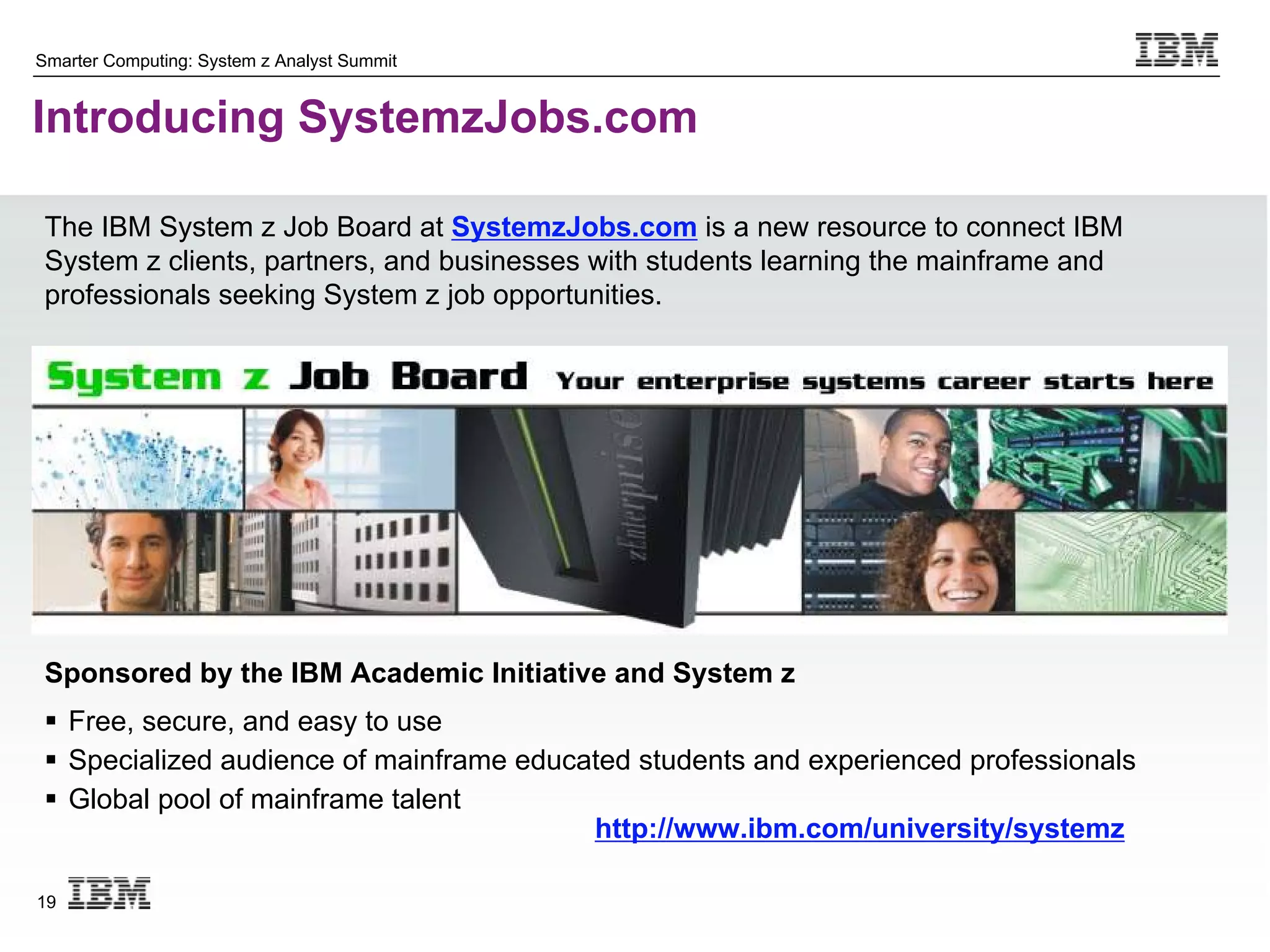 Smarter Computing: System z Analyst Summit


Introducing SystemzJobs.com

 The IBM System z Job Board at SystemzJobs.com is a new resource to connect IBM
 System z clients, partners, and businesses with students learning the mainframe and
 professionals seeking System z job opportunities.




 Sponsored by the IBM Academic Initiative and System z
  Free, secure, and easy to use
  Specialized audience of mainframe educated students and experienced professionals
  Global pool of mainframe talent
                                          http://www.ibm.com/university/systemz

19
 