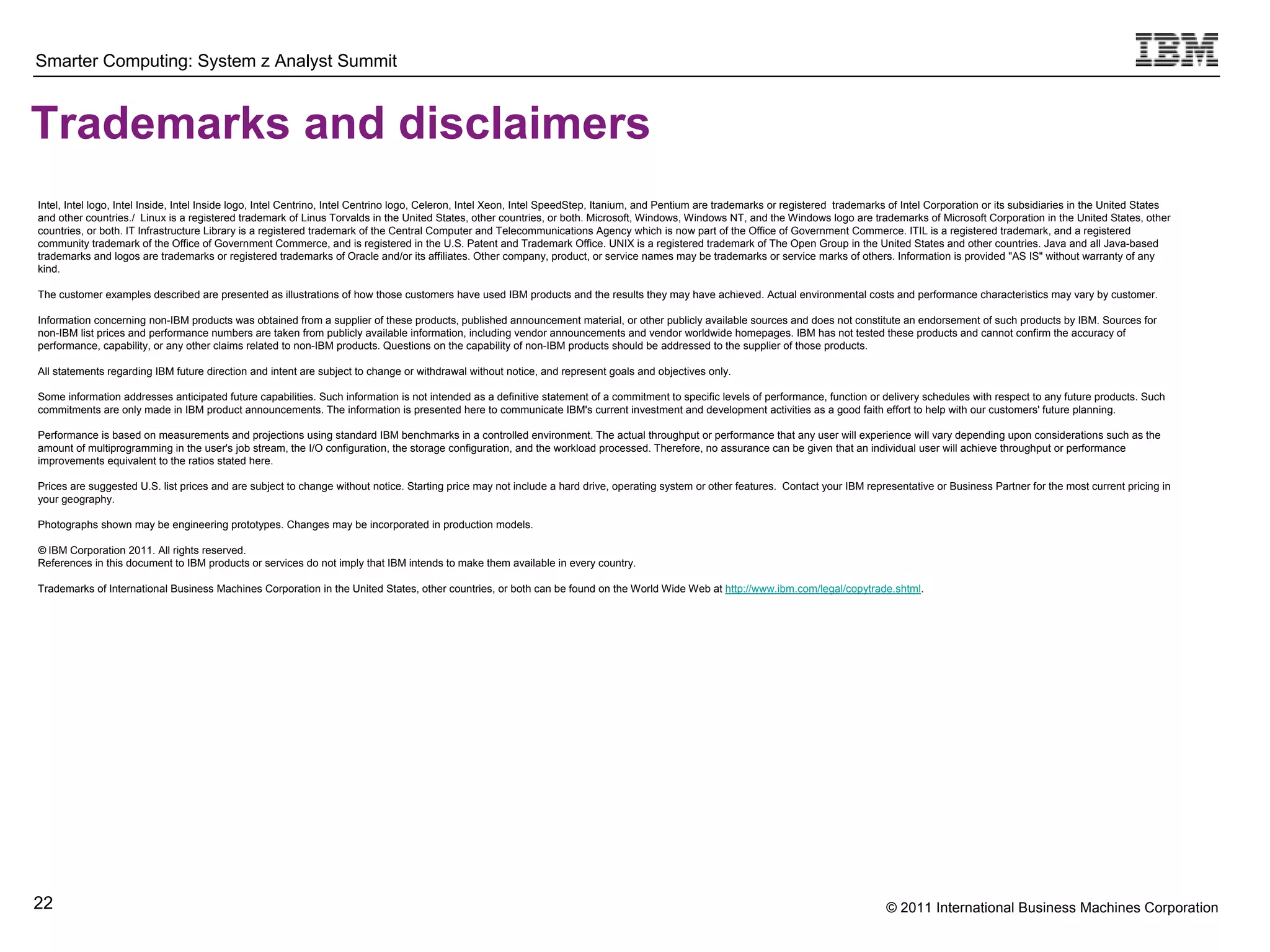 Smarter Computing: System z Analyst Summit



Trademarks and disclaimers
Intel, Intel logo, Intel Inside, Intel Inside logo, Intel Centrino, Intel Centrino logo, Celeron, Intel Xeon, Intel SpeedStep, Itanium, and Pentium are trademarks or registered trademarks of Intel Corporation or its subsidiaries in the United States
and other countries./ Linux is a registered trademark of Linus Torvalds in the United States, other countries, or both. Microsoft, Windows, Windows NT, and the Windows logo are trademarks of Microsoft Corporation in the United States, other
countries, or both. IT Infrastructure Library is a registered trademark of the Central Computer and Telecommunications Agency which is now part of the Office of Government Commerce. ITIL is a registered trademark, and a registered
community trademark of the Office of Government Commerce, and is registered in the U.S. Patent and Trademark Office. UNIX is a registered trademark of The Open Group in the United States and other countries. Java and all Java-based
trademarks and logos are trademarks or registered trademarks of Oracle and/or its affiliates. Other company, product, or service names may be trademarks or service marks of others. Information is provided "AS IS" without warranty of any
kind.

The customer examples described are presented as illustrations of how those customers have used IBM products and the results they may have achieved. Actual environmental costs and performance characteristics may vary by customer.

Information concerning non-IBM products was obtained from a supplier of these products, published announcement material, or other publicly available sources and does not constitute an endorsement of such products by IBM. Sources for
non-IBM list prices and performance numbers are taken from publicly available information, including vendor announcements and vendor worldwide homepages. IBM has not tested these products and cannot confirm the accuracy of
performance, capability, or any other claims related to non-IBM products. Questions on the capability of non-IBM products should be addressed to the supplier of those products.

All statements regarding IBM future direction and intent are subject to change or withdrawal without notice, and represent goals and objectives only.

Some information addresses anticipated future capabilities. Such information is not intended as a definitive statement of a commitment to specific levels of performance, function or delivery schedules with respect to any future products. Such
commitments are only made in IBM product announcements. The information is presented here to communicate IBM's current investment and development activities as a good faith effort to help with our customers' future planning.

Performance is based on measurements and projections using standard IBM benchmarks in a controlled environment. The actual throughput or performance that any user will experience will vary depending upon considerations such as the
amount of multiprogramming in the user's job stream, the I/O configuration, the storage configuration, and the workload processed. Therefore, no assurance can be given that an individual user will achieve throughput or performance
improvements equivalent to the ratios stated here.

Prices are suggested U.S. list prices and are subject to change without notice. Starting price may not include a hard drive, operating system or other features. Contact your IBM representative or Business Partner for the most current pricing in
your geography.

Photographs shown may be engineering prototypes. Changes may be incorporated in production models.

© IBM Corporation 2011. All rights reserved.
References in this document to IBM products or services do not imply that IBM intends to make them available in every country.

Trademarks of International Business Machines Corporation in the United States, other countries, or both can be found on the World Wide Web at http://www.ibm.com/legal/copytrade.shtml.




22                                                                                                                                                                                        © 2011 International Business Machines Corporation
           22
 