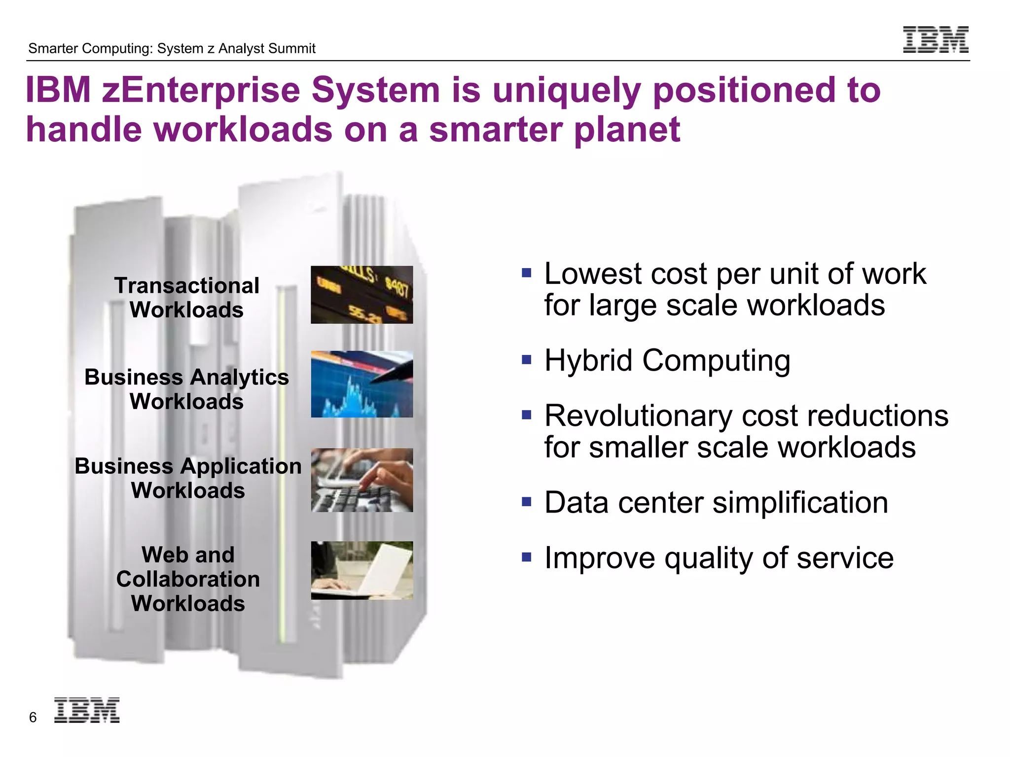 Smarter Computing: System z Analyst Summit


IBM zEnterprise System is uniquely positioned to
handle workloads on a smarter planet



            Transactional                     Lowest cost per unit of work
             Workloads                         for large scale workloads

        Business Analytics
                                              Hybrid Computing
           Workloads
                                              Revolutionary cost reductions
                                               for smaller scale workloads
      Business Application
           Workloads
                                              Data center simplification
              Web and                         Improve quality of service
            Collaboration
             Workloads



6
 