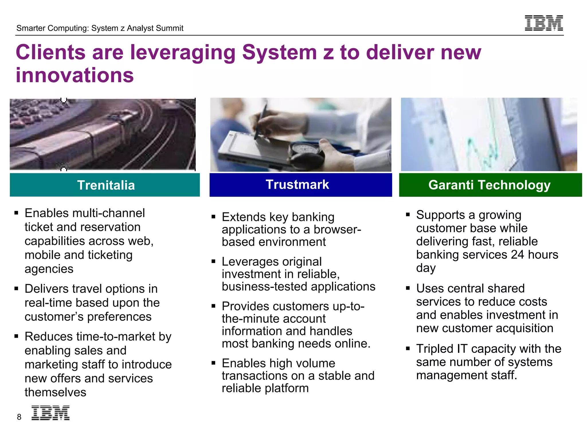 Smarter Computing: System z Analyst Summit


Clients are leveraging System z to deliver new
innovations




               Trenitalia                              Trustmark                  Garanti Technology

 Enables multi-channel                       Extends key banking             Supports a growing
  ticket and reservation                       applications to a browser-       customer base while
  capabilities across web,                     based environment                delivering fast, reliable
  mobile and ticketing                                                          banking services 24 hours
                                              Leverages original
  agencies                                                                      day
                                               investment in reliable,
 Delivers travel options in                   business-tested applications    Uses central shared
  real-time based upon the                    Provides customers up-to-        services to reduce costs
  customer’s preferences                       the-minute account               and enables investment in
                                               information and handles          new customer acquisition
 Reduces time-to-market by
                                               most banking needs online.      Tripled IT capacity with the
  enabling sales and
  marketing staff to introduce                Enables high volume              same number of systems
  new offers and services                      transactions on a stable and     management staff.
  themselves                                   reliable platform

8
 