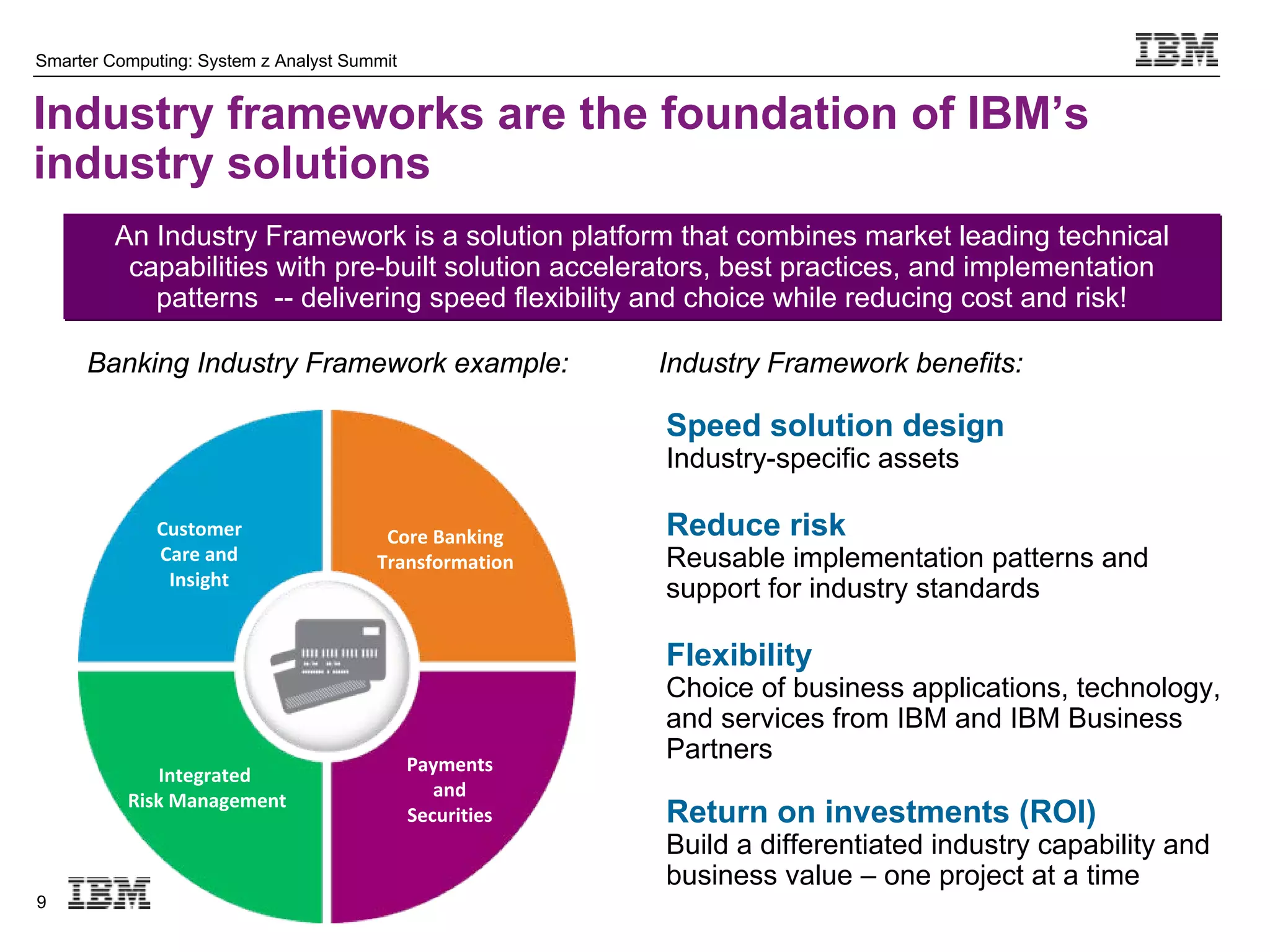 Smarter Computing: System z Analyst Summit


Industry frameworks are the foundation of IBM’s
industry solutions
         An Industry Framework is a solution platform that combines market leading technical
          capabilities with pre-built solution accelerators, best practices, and implementation
            patterns -- delivering speed flexibility and choice while reducing cost and risk!

     Banking Industry Framework example:                  Industry Framework benefits:

                                                          Speed solution design
                                                          Industry-specific assets

              Customer                  Core Banking      Reduce risk
              Care and                 Transformation     Reusable implementation patterns and
               Insight
                                                          support for industry standards

                                                          Flexibility
                                                          Choice of business applications, technology,
                                                          and services from IBM and IBM Business
                                             Payments
                                                          Partners
             Integrated 
                                                and
          Risk Management
                                             Securities   Return on investments (ROI)
                                                          Build a differentiated industry capability and
                                                          business value – one project at a time
9
 