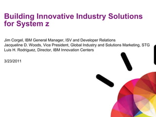 Smarter Computing: System z Analyst Summit



Building Innovative Industry Solutions
for System z

Jim Corgel, IBM General Manager, ISV and Developer Relations
Jacqueline D. Woods, Vice President, Global Industry and Solutions Marketing, STG
Luis H. Rodriguez, Director, IBM Innovation Centers

3/23/2011




1
 