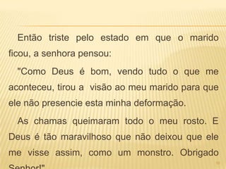 Então triste pelo estado em que o marido
ficou, a senhora pensou:
  "Como Deus é bom, vendo tudo o que me
aconteceu, tirou a visão ao meu marido para que
ele não presencie esta minha deformação.
  As chamas queimaram todo o meu rosto. E
Deus é tão maravilhoso que não deixou que ele
me visse assim, como um monstro. Obrigado
                                              10
 