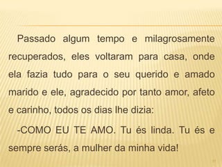 Passado algum tempo e milagrosamente
recuperados, eles voltaram para casa, onde
ela fazia tudo para o seu querido e amado
marido e ele, agradecido por tanto amor, afeto
e carinho, todos os dias lhe dizia:

  -COMO EU TE AMO. Tu és linda. Tu és e
sempre serás, a mulher da minha vida!
                                             11
 