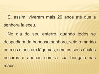 E, assim, viveram mais 20 anos até que a
senhora faleceu.

 No dia do seu enterro, quando todos se
despediam da bondosa senhora, veio o marido
com os olhos em lágrimas, sem os seus óculos
escuros e apenas com a sua bengala nas
mãos.
                                           12
 