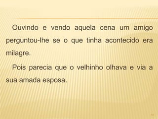 Ouvindo e vendo aquela cena um amigo
perguntou-lhe se o que tinha acontecido era
milagre.

  Pois parecia que o velhinho olhava e via a
sua amada esposa.



                                           14
 