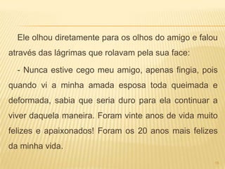 Ele olhou diretamente para os olhos do amigo e falou
através das lágrimas que rolavam pela sua face:

  - Nunca estive cego meu amigo, apenas fingia, pois
quando vi a minha amada esposa toda queimada e
deformada, sabia que seria duro para ela continuar a
viver daquela maneira. Foram vinte anos de vida muito
felizes e apaixonados! Foram os 20 anos mais felizes
da minha vida.
                                                     15
 