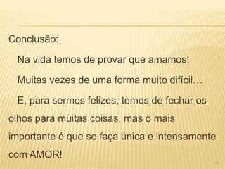 Conclusão:

 Na vida temos de provar que amamos!

 Muitas vezes de uma forma muito difícil…

 E, para sermos felizes, temos de fechar os
olhos para muitas coisas, mas o mais
importante é que se faça única e intensamente
com AMOR!
                                              17
 